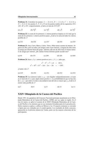 Olimpiadas Internacionales 41
Problema 21. Considera los puntos A = (0, 0, 0), B = (1, 0, 0), C = (0, 2, 0) y
D = (0, 0, 3). Los puntos E, F, G y H son los puntos medios de los segmentos BD,
AB, AC y DC, respectivamente. ¿Cu´al es el ´area de EFGH?
(a)
√
2 (b) 2
√
5
3 (c) 3
√
5
4 (d)
√
3 (e) 2
√
7
3
Problema 22. La suma de los primeros m enteros positivos impares es 212 m´as que la
suma de los primeros n enteros positivos pares. ¿Cu´al es la suma de todos los valores
posibles de n?
(a) 255 (b) 256 (c) 257 (d) 258 (e) 259
Problema 23. Ana, Curro, Marco, Carlos, To˜no y Mila tienen cuentas de internet. Al-
gunos de ellos, pero no todos, son amigos entre s´ı por internet, y ninguno de ellos tiene
un amigo por internet fuera del grupo. Adem´as cada uno de ellos tiene el mismo n´ume-
ro de amigos por internet. ¿De cu´antas formas distintas puede suceder esto?
(a) 60 (b) 170 (c) 290 (d) 320 (e) 660
Problema 24. Sean a, b y c enteros positivos con a ≥ b ≥ c, tales que,
a2
− b2
− c2
+ ab = 2011,
a2
+ 3b2
+ 3c2
− 3ab − 2ac − 2bc = −1997.
¿Cu´anto vale a?
(a) 249 (b) 250 (c) 251 (d) 252 (e) 253
Problema 25. Los n´umeros reales x, y, z son elegidos independientemente y al azar
en el intervalo [0, n] para alg´un entero positivo n. La probabilidad de que no hay dos
de x, y y z que est´en a lo m´as a una unidad el uno del otro es mayor que 1
2 . ¿Cu´al es el
menor valor posible de n?
(a) 7 (b) 8 (c) 9 (d) 10 (e) 11
XXIV Olimpiada de la Cuenca del Pac´ıﬁco
Desde 1991, los ganadores del Concurso Nacional participan anualmente en la Olim-
piada Matem´atica de la Cuenca del Pac´ıﬁco, APMO, por sus siglas en ingl´es. En el
mes de marzo, se aplic´o el examen de la XXIV Olimpiada Matem´atica de la Cuen-
ca del Pac´ıﬁco a los alumnos que en ese momento formaban parte de la preselecci´on.
Dicho examen se aplica y caliﬁca en M´exico y los 10 mejores ex´amenes se enviar´an
a Jap´on para ser evaluados por el comit´e japon´es. Los resultados de dicho concurso,
aparecer´an en el pr´oximo n´umero de Tzaloa, junto con las mejores soluciones de los
participantes.
 