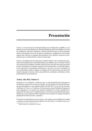 Presentaci´on
Tzaloa1
, la revista oﬁcial de la Olimpiada Mexicana de Matem´aticas (OMM), es una
publicaci´on trimestral editada por la Sociedad Matem´atica Mexicana (SMM). Los art´ıcu-
los, problemas, soluciones, ex´amenes y dem´as informaci´on que en ella encontrar´as,
fueron seleccionados con el ﬁn de apoyar a profesores y estudiantes de nivel medio
superior que cada a˜no se preparan para participar en los distintos concursos de ma-
tem´aticas que se realizan dentro y fuera de nuestro pa´ıs.
Tzaloa es una publicaci´on de inter´es para un p´ublico amplio. Est´a concebida para satis-
facer las necesidades de la comunidad ol´ımpica, pero debido a que su columna vertebral
es la resoluci´on de problemas, tambi´en resulta de gran valor para todo aquel que guste
de hacer matem´aticas. El enfoque centrado en los razonamientos, el contenido expues-
to con rigor pero sin formalismos innecesarios o excesivos, as´ı como su tendencia al
uso de matem´atica simple y elegante, son algunas de las caracter´ısticas que hacen del
material expuesto un recurso valioso para profesores, estudiantes, aﬁcionados y hasta
profesionales de las matem´aticas.
Tzaloa, A˜no 2012, N´umero 2
Pensando en los estudiantes y profesores que se est´an preparando para participar en
las diferentes etapas de los concursos estatales, fue que hicimos la selecci´on del mate-
rial que presentamos en este segundo n´umero del a˜no 2012. Es as´ı, que las secciones
Problemas de Pr´actica y Problemas de Entrenamiento (antes Problemas Propuestos),
est´an integradas en su mayor´ıa con material clasiﬁcado con niveles introductorio e
intermedio. Se busc´o que la variedad de temas y niveles de estos problemas fuera equi-
librada, por lo que esperamos haber superado el reto de lograr un conjunto ´util para la
preparaci´on de todos (novatos y expertos).
El art´ıculo de matem´aticas de esta ocasi´on es una sorpresa muy agradable que ampl´ıa
y enriquece nuestra tradicional l´ınea editorial. El se˜nor Burns y los inﬁnitos monos, no
1Palabra n´ahuatl cuyo signiﬁcado es aprender.
 