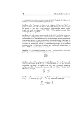 42 Olimpiadas Internacionales
A continuaci´on presentamos los problemas de la XXIV Olimpiada de la Cuenca del
Pac´ıﬁco. Los alumnos tuvieron 4 horas para resolverlos.
Problema 1. Sea P un punto en el interior del tri´angulo ABC, y sean D, E, F, los
puntos de intersecci´on de la recta AP con el lado BC del tri´angulo, de la recta BP
con el lado CA y de la recta CP con el lado AB, respectivamente. Muestra que si el
´area de cada uno de los tri´angulos PFA, PDB y PEC es igual a 1, entonces el ´area
del tri´angulo ABC es igual a 6.
Problema 2. En cada cuadrito de un tablero de 2012 × 2012 se coloca un n´umero real
mayor o igual que 0 y menor o igual que 1. Considera las divisiones del tablero en 2
rect´angulos no vac´ıos formados por cuadritos del tablero que se obtienen al dibujar una
recta paralela ya sea a los lados horizontales o verticales del tablero. Sup´on que, sin
importar cu´al divisi´on en 2 rect´angulos se tome, en al menos uno de los rect´angulos
resultantes de la divisi´on la suma de los n´umeros en los cuadritos de tal rect´angulo
es menor o igual a 1. Determina el m´aximo valor posible de la suma de todos los
2012 × 2012 n´umeros colocados en los cuadritos.
Problema 3. Determina todas las parejas (p, n) con p un n´umero primo y n un entero
positivo que cumplan que el n´umero siguiente es entero,
np
+ 1
pn + 1
.
Problema 4. Sea ABC un tri´angulo acut´angulo. Denote por D el pie de la perpendi-
cular del punto A sobre el lado BC, por M el punto medio de BC, por H el ortocentro
de tri´angulo ABC y por Γ el circunc´ırculo de ABC. Sean E el punto de intersecci´on
de Γ y el rayo MH, y F el punto de intersecci´on de la recta ED con Γ (distinto de E).
Muestra que se cumple,
BF
CF
=
AB
AC
.
Problema 5. Sea n un entero mayor o igual a 2. Muestra que si los n´umeros reales
a1, a2, . . . , an satisfacen a2
1 + a2
2 + · · · + a2
n = n, entonces se cumple que,
1≤i<j≤n
1
n − aiaj
≤
n
2
.
 