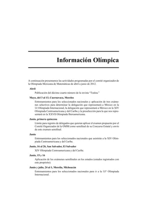 Informaci´on Ol´ımpica
A continuaci´on presentamos las actividades programadas por el comit´e organizador de
la Olimpiada Mexicana de Matem´aticas de abril a junio de 2012.
Abril
Publicaci´on del d´ecimo cuarto n´umero de la revista “Tzaloa.”
Mayo, del 3 al 13, Cuernavaca, Morelos
Entrenamientos para los seleccionados nacionales y aplicaci´on de tres ex´ame-
nes selectivos para determinar la delegaci´on que representar´a a M´exico en la
53 Olimpiada Internacional, la delegaci´on que representar´a a M´exico en la XIV
Olimpiada Centroamericana y del Caribe y la preselecci´on para la que nos repre-
sentar´a en la XXVII Olimpiada Iberoamericana.
Junio, primera quincena
L´ımite para registro de delegados que quieran aplicar el examen propuesto por el
Comit´e Organizador de la OMM como semiﬁnal de su Concurso Estatal y env´ıo
de este examen semiﬁnal.
Junio
Entrenamientos para los seleccionados nacionales que asistir´an a la XIV Olim-
piada Centroamericana y del Caribe.
Junio, 16 al 26, San Salvador, El Salvador
XIV Olimpiada Centroamericana y del Caribe.
Junio, 15 y 16
Aplicaci´on de los ex´amenes semiﬁnales en los estados (estados registrados con
este prop´osito).
Junio y julio, 24 al 1, Morelia, Michoac´an
Entrenamientos para los seleccionados nacionales para ir a la 53a
Olimpiada
Internacional.
 