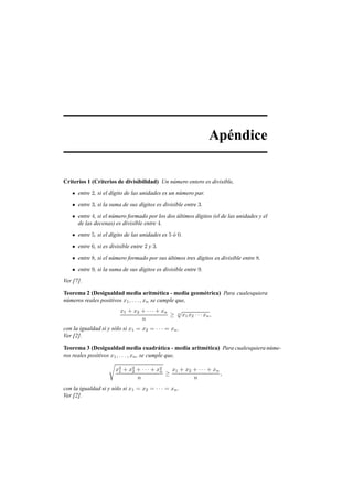 Ap´endice
Criterios 1 (Criterios de divisibilidad) Un n´umero entero es divisible,
entre 2, si el d´ıgito de las unidades es un n´umero par.
entre 3, si la suma de sus d´ıgitos es divisible entre 3.
entre 4, si el n´umero formado por los dos ´ultimos d´ıgitos (el de las unidades y el
de las decenas) es divisible entre 4.
entre 5, si el d´ıgito de las unidades es 5 ´o 0.
entre 6, si es divisible entre 2 y 3.
entre 8, si el n´umero formado por sus ´ultimos tres d´ıgitos es divisible entre 8.
entre 9, si la suma de sus d´ıgitos es divisible entre 9.
Ver [7].
Teorema 2 (Desigualdad media aritm´etica - media geom´etrica) Para cualesquiera
n´umeros reales positivos x1, . . . , xn se cumple que,
x1 + x2 + · · · + xn
n
≥ n
√
x1x2 · · · xn,
con la igualdad si y s´olo si x1 = x2 = · · · = xn.
Ver [2].
Teorema 3 (Desigualdad media cuadr´atica - media aritm´etica) Para cualesquiera n´ume-
ros reales positivos x1, . . . , xn, se cumple que,
€
x2
1 + x2
2 + · · · + x2
n
n
≥
x1 + x2 + · · · + xn
n
,
con la igualdad si y s´olo si x1 = x2 = · · · = xn.
Ver [2].
 
