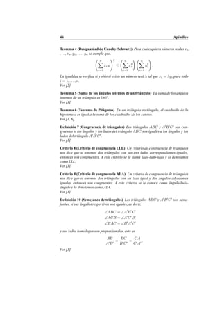 46 Ap´endice
Teorema 4 (Desigualdad de Cauchy-Schwarz) Para cualesquiera n´umeros reales x1,
. . . , xn, y1, . . . , yn se cumple que,
n
i=1
xiyi
2
≤
n
i=1
x2
i
n
i=1
y2
i .
La igualdad se veriﬁca si y s´olo si existe un n´umero real λ tal que xi = λyi para todo
i = 1, . . . , n.
Ver [2].
Teorema 5 (Suma de los ´angulos internos de un tri´angulo) La suma de los ´angulos
internos de un tri´angulo es 180◦
.
Ver [1].
Teorema 6 (Teorema de Pit´agoras) En un tri´angulo rect´angulo, el cuadrado de la
hipotenusa es igual a la suma de los cuadrados de los catetos.
Ver [1, 6].
Deﬁnici´on 7 (Congruencia de tri´angulos) Los tri´angulos ABC y A′
B′
C′
son con-
gruentes si los ´angulos y los lados del tri´angulo ABC son iguales a los ´angulos y los
lados del tri´angulo A′
B′
C′
.
Ver [1].
Criterio 8 (Criterio de congruencia LLL) Un criterio de congruencia de tri´angulos
nos dice que si tenemos dos tri´angulos con sus tres lados correspondientes iguales,
entonces son congruentes. A este criterio se le llama lado-lado-lado y lo denotamos
como LLL.
Ver [1].
Criterio 9 (Criterio de congruencia ALA) Un criterio de congruencia de tri´angulos
nos dice que si tenemos dos tri´angulos con un lado igual y dos ´angulos adyacentes
iguales, entonces son congruentes. A este criterio se le conoce como ´angulo-lado-
´angulo y lo denotamos como ALA.
Ver [1].
Deﬁnici´on 10 (Semejanza de tri´angulos) Los tri´angulos ABC y A′
B′
C′
son seme-
jantes, si sus ´angulos respectivos son iguales, es decir,
∠ABC = ∠A′
B′
C′
∠ACB = ∠A′
C′
B′
∠BAC = ∠B′
A′
C′
y sus lados hom´ologos son proporcionales, esto es
AB
A′B′
=
BC
B′C′
=
CA
C′A′
.
Ver [1].
 
