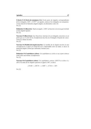 Ap´endice 47
Criterio 11 (Criterio de semejanza AA) Si dos pares de ´angulos correspondientes
de los tri´angulos ABC y A′
B′
C′
son iguales, entonces los tri´angulos son semejantes.
A esta relaci´on le llamamos ´angulo-´angulo y la denotamos como AA.
Ver [1].
Deﬁnici´on 12 (Bisectriz) Dado un ´angulo ∠ABC su bisectriz es la recta que lo divide
en dos ´angulos iguales.
Ver [1].
Teorema 13 (Bisectrices) Las bisectrices internas de un tri´angulo concurren en un
punto que es el centro de la circunferencia inscrita en el tri´angulo. El punto de concu-
rrencia se llama incentro.
Ver [1].
Teorema 14 (Medida del ´angulo inscrito) La medida de un ´angulo inscrito en una
circunferencia es igual a la mitad del arco comprendido entre sus lados, es decir, la
mitad del ´angulo central que subtiende el mismo arco.
Ver [1].
Deﬁnici´on 15 (Cuadril´atero c´ıclico) Un cuadril´atero es c´ıclico si sus cuatro v´ertices
est´an sobre una misma circunferencia.
Ver [1].
Teorema 16 (Cuadril´atero c´ıclico) Un cuadril´atero convexo ABCD es c´ıclico si y
s´olo si la suma de los ´angulos opuestos es igual a 180◦
, es decir,
∠DAB + ∠BCD = ∠ABC + ∠CDA = 180◦
.
Ver [1].
 