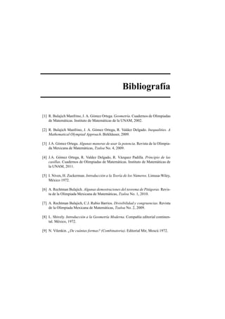 Bibliograf´ıa
[1] R. Bulajich Manfrino, J. A. G´omez Ortega. Geometr´ıa. Cuadernos de Olimpiadas
de Matem´aticas. Instituto de Matem´aticas de la UNAM, 2002.
[2] R. Bulajich Manfrino, J. A. G´omez Ortega, R. Valdez Delgado. Inequalities. A
Mathematical Olympiad Approach. Birkh¨auser, 2009.
[3] J.A. G´omez Ortega. Algunas maneras de usar la potencia. Revista de la Olimpia-
da Mexicana de Matem´aticas, Tzaloa No. 4, 2009.
[4] J.A. G´omez Ortega, R. Valdez Delgado, R. V´azquez Padilla. Principio de las
casillas. Cuadernos de Olimpiadas de Matem´aticas. Instituto de Matem´aticas de
la UNAM, 2011.
[5] I. Niven, H. Zuckerman. Introducci´on a la Teor´ıa de los N´umeros. Limusa-Wiley,
M´exico 1972.
[6] A. Rechtman Bulajich. Algunas demostraciones del teorema de Pit´agoras. Revis-
ta de la Olimpiada Mexicana de Matem´aticas, Tzaloa No. 1, 2010.
[7] A. Rechtman Bulajich, C.J. Rubio Barrios. Divisibilidad y congruencias. Revista
de la Olimpiada Mexicana de Matem´aticas, Tzaloa No. 2, 2009.
[8] L. Shively. Introducci´on a la Geometr´ıa Moderna. Compa˜n´ıa editorial continen-
tal. M´exico, 1972.
[9] N. Vilenkin. ¿De cu´antas formas? (Combinatoria). Editorial Mir, Mosc´u 1972.
 