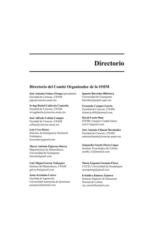Directorio
Directorio del Comit´e Organizador de la OMM
Jos´e Antonio G´omez Ortega (presidente)
Facultad de Ciencias, UNAM
jago@ciencias.unam.mx
Ignacio Barradas Bibriesca
Universidad de Guanajuato
barradas@quijote.ugto.mx
Irving Daniel Calder´on Camacho
Facultad de Ciencias, UNAM,
irvingdanelc@ciencias.unam.mx
Fernando Campos Garc´ıa
Facultad de Ciencias, UNAM
fermexico89@hotmail.com
Jos´e Alfredo Cobi´an Campos
Facultad de Ciencias, UNAM
cobian@ciencias.unam.mx
David Coss´ıo Ruiz
ITESM, Campus Ciudad Ju´arez
sirio11@gmail.com
Luis Cruz Romo
Sistemas de Inteligencia Territorial
Estr´ategica
lcruzromo@gmail.com
Jos´e Antonio Climent Hern´andez
Facultad de Ciencias, UNAM
antoniocliment@ciencias.unam.mx
Marco Antonio Figueroa Ibarra
Departamento de Matem´aticas,
Universidad de Guanajuato
fuerunt@gmail.com
Samantha Lizette Flores L´opez
Instituto Tecnol´ogico de Colima
samﬂo 12@hotmail.com
Luis Miguel Garc´ıa Vel´azquez
Instituto de Matem´aticas, UNAM
garcia.lm@gmail.com
Mar´ıa Eugenia Guzm´an Flores
CUCEI, Universidad de Guadalajara
marugeniag@gmail.com
Jes´us Jer´onimo Castro
Facultad de Ingenier´ıa,
Universidad Aut´onoma de Quer´etaro
jesusjero@hotmail.com
Er´endira Jim´enez Zamora
Instituto Superior de Educaci´on
Normal de Colima
ere sweet@hotmail.com
 
