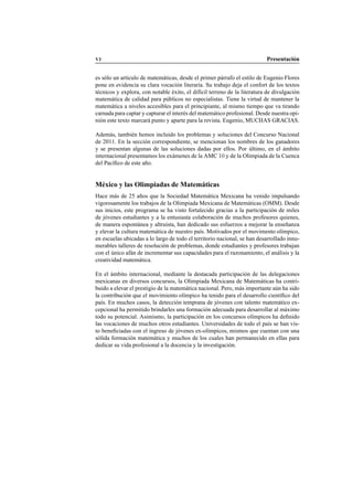 VI Presentaci´on
es s´olo un art´ıculo de matem´aticas, desde el primer p´arrafo el estilo de Eugenio Flores
pone en evidencia su clara vocaci´on literaria. Su trabajo deja el confort de los textos
t´ecnicos y explora, con notable ´exito, el dif´ıcil terreno de la literatura de divulgaci´on
matem´atica de calidad para p´ublicos no especialistas. Tiene la virtud de mantener la
matem´atica a niveles accesibles para el principiante, al mismo tiempo que va tirando
carnada para captar y capturar el inter´es del matem´atico profesional. Desde nuestra opi-
ni´on este texto marcar´a punto y aparte para la revista. Eugenio, MUCHAS GRACIAS.
Adem´as, tambi´en hemos incluido los problemas y soluciones del Concurso Nacional
de 2011. En la secci´on correspondiente, se mencionan los nombres de los ganadores
y se presentan algunas de las soluciones dadas por ellos. Por ´ultimo, en el ´ambito
internacional presentamos los ex´amenes de la AMC 10 y de la Olimpiada de la Cuenca
del Pac´ıﬁco de este a˜no.
M´exico y las Olimpiadas de Matem´aticas
Hace m´as de 25 a˜nos que la Sociedad Matem´atica Mexicana ha venido impulsando
vigorosamente los trabajos de la Olimpiada Mexicana de Matem´aticas (OMM). Desde
sus inicios, este programa se ha visto fortalecido gracias a la participaci´on de miles
de j´ovenes estudiantes y a la entusiasta colaboraci´on de muchos profesores quienes,
de manera espont´anea y altruista, han dedicado sus esfuerzos a mejorar la ense˜nanza
y elevar la cultura matem´atica de nuestro pa´ıs. Motivados por el movimento ol´ımpico,
en escuelas ubicadas a lo largo de todo el territorio nacional, se han desarrollado innu-
merables talleres de resoluci´on de problemas, donde estudiantes y profesores trabajan
con el ´unico af´an de incrementar sus capacidades para el razonamiento, el an´alisis y la
creatividad matem´atica.
En el ´ambito internacional, mediante la destacada participaci´on de las delegaciones
mexicanas en diversos concursos, la Olimpiada Mexicana de Matem´aticas ha contri-
buido a elevar el prestigio de la matem´atica nacional. Pero, m´as importante a´un ha sido
la contribuci´on que el movimiento ol´ımpico ha tenido para el desarrollo cient´ıﬁco del
pa´ıs. En muchos casos, la detecci´on temprana de j´ovenes con talento matem´atico ex-
cepcional ha permitido brindarles una formaci´on adecuada para desarrollar al m´aximo
todo su potencial. Asimismo, la participaci´on en los concursos ol´ımpicos ha deﬁnido
las vocaciones de muchos otros estudiantes. Universidades de todo el pa´ıs se han vis-
to beneﬁciadas con el ingreso de j´ovenes ex-ol´ımpicos, mismos que cuentan con una
s´olida formaci´on matem´atica y muchos de los cuales han permanecido en ellas para
dedicar su vida profesional a la docencia y la investigaci´on.
 