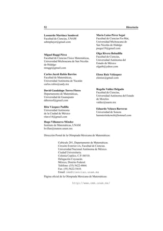 52 Directorio
Leonardo Mart´ınez Sandoval
Facultad de Ciencias, UNAM
ssbmplayer@gmail.com
Mar´ıa Luisa P´erez Segu´ı
Facultad de Ciencias Fis-Mat,
Universidad Michoacana de
San Nicol´as de Hidalgo
psegui19@gmail.com
Miguel Raggi P´erez
Facultad de Ciencias F´ısico Matem´aticas,
Universidad Michoacana de San Nicol´as
de Hidalgo
mraggi@gmail.com
Olga Rivera Bobadilla
Facultad de Ciencias,
Universidad Aut´onoma del
Estado de M´exico
olgarb@yahoo.com
Carlos Jacob Rubio Barrios
Facultad de Matem´aticas,
Universidad Aut´onoma de Yucat´an
carlos.rubio@uady.mx
Elena Ruiz Vel´azquez
eleniux@gmail.com
David Guadalupe Torres Flores
Departamento de Matem´aticas,
Universidad de Guanajuato
ddtorresf@gmail.com
Rogelio Valdez Delgado
Facultad de Ciencias,
Universidad Aut´onoma del Estado
de Morelos
valdez@uaem.mx
Rita V´azquez Padilla
Universidad Aut´onoma
de la Ciudad de M´exico
ritavz14@gmail.com
Eduardo Velasco Barreras
Universidad de Sonora
hamsteritokeweb@hotmail.com
Hugo Villanueva M´endez
Instituto de Matem´aticas, UNAM
hvillan@matem.unam.mx
Direcci´on Postal de la Olimpiada Mexicana de Matem´aticas:
Cub´ıculo 201, Departamento de Matem´aticas.
Circuito Exterior s/n, Facultad de Ciencias.
Universidad Nacional Aut´onoma de M´exico.
Ciudad Universitaria.
Colonia Copilco, C.P. 04510.
Delegaci´on Coyoac´an.
M´exico, Distrito Federal.
Tel´efono: (55) 5622-4864.
Fax: (55) 5622-5410.
Email: omm@ciencias.unam.mx
P´agina oﬁcial de la Olimpiada Mexicana de Matem´aticas:
http://www.omm.unam.mx/
 