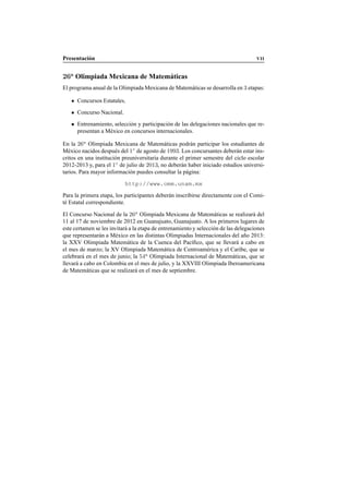 Presentaci´on VII
26a
Olimpiada Mexicana de Matem´aticas
El programa anual de la Olimpiada Mexicana de Matem´aticas se desarrolla en 3 etapas:
Concursos Estatales.
Concurso Nacional.
Entrenamiento, selecci´on y participaci´on de las delegaciones nacionales que re-
presentan a M´exico en concursos internacionales.
En la 26a
Olimpiada Mexicana de Matem´aticas podr´an participar los estudiantes de
M´exico nacidos despu´es del 1◦
de agosto de 1993. Los concursantes deber´an estar ins-
critos en una instituci´on preuniversitaria durante el primer semestre del ciclo escolar
2012-2013 y, para el 1◦
de julio de 2013, no deber´an haber iniciado estudios universi-
tarios. Para mayor informaci´on puedes consultar la p´agina:
http://www.omm.unam.mx
Para la primera etapa, los participantes deber´an inscribirse directamente con el Comi-
t´e Estatal correspondiente.
El Concurso Nacional de la 26a
Olimpiada Mexicana de Matem´aticas se realizar´a del
11 al 17 de noviembre de 2012 en Guanajuato, Guanajuato. A los primeros lugares de
este certamen se les invitar´a a la etapa de entrenamiento y selecci´on de las delegaciones
que representar´an a M´exico en las distintas Olimpiadas Internacionales del a˜no 2013:
la XXV Olimpiada Matem´atica de la Cuenca del Pac´ıﬁco, que se llevar´a a cabo en
el mes de marzo; la XV Olimpiada Matem´atica de Centroam´erica y el Caribe, que se
celebrar´a en el mes de junio; la 54a
Olimpiada Internacional de Matem´aticas, que se
llevar´a a cabo en Colombia en el mes de julio, y la XXVIII Olimpiada Iberoamericana
de Matem´aticas que se realizar´a en el mes de septiembre.
 