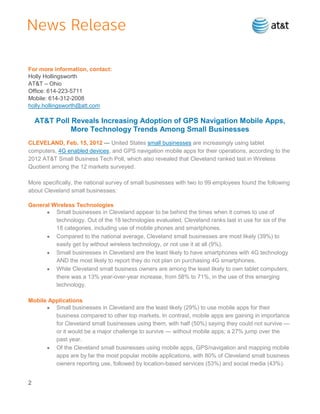 For more information, contact:
Holly Hollingsworth
AT&T – Ohio
Office: 614-223-5711
Mobile: 614-312-2008
holly.hollingsworth@att.com

    AT&T Poll Reveals Increasing Adoption of GPS Navigation Mobile Apps,
              More Technology Trends Among Small Businesses
CLEVELAND, Feb. 15, 2012 — United States small businesses are increasingly using tablet
computers, 4G enabled devices, and GPS navigation mobile apps for their operations, according to the
2012 AT&T Small Business Tech Poll, which also revealed that Cleveland ranked last in Wireless
Quotient among the 12 markets surveyed.

More specifically, the national survey of small businesses with two to 99 employees found the following
about Cleveland small businesses:

General Wireless Technologies
         Small businesses in Cleveland appear to be behind the times when it comes to use of
         technology. Out of the 18 technologies evaluated, Cleveland ranks last in use for six of the
         18 categories, including use of mobile phones and smartphones.
         Compared to the national average, Cleveland small businesses are most likely (39%) to
         easily get by without wireless technology, or not use it at all (9%).
         Small businesses in Cleveland are the least likely to have smartphones with 4G technology
         AND the most likely to report they do not plan on purchasing 4G smartphones.
         While Cleveland small business owners are among the least likely to own tablet computers,
         there was a 13% year-over-year increase, from 58% to 71%, in the use of this emerging
         technology.

Mobile Applications
         Small businesses in Cleveland are the least likely (29%) to use mobile apps for their
         business compared to other top markets. In contrast, mobile apps are gaining in importance
         for Cleveland small businesses using them, with half (50%) saying they could not survive —
         or it would be a major challenge to survive — without mobile apps; a 27% jump over the
         past year.
         Of the Cleveland small businesses using mobile apps, GPS/navigation and mapping mobile
         apps are by far the most popular mobile applications, with 80% of Cleveland small business
         owners reporting use, followed by location-based services (53%) and social media (43%).


2
 