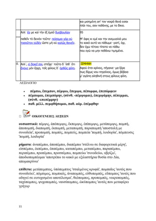 11
και μισημένη απ' τον νεκρό θενά εισαι
πλάι του, σαν πεθάνης, με το δίκιο.
Ἀλλ᾽ ἔα με καὶ τὴν ἐξ ἐμοῦ δυσβουλίαν
παθεῖν τὸ δεινὸν τοῦτο· πείσομαι γὰρ οὐ
τοσοῦτον οὐδὲν ὥστε μὴ οὐ καλῶς θανεῖν.
95
Μ' άφις κι εμέ και την ανεμυαλιά μου
το κακό αυτό να πάθωμε· γιατί, όχι,
δεν έχω τέτοιο τίποτα να πάθω
που εγώ να μην πεθάνω τιμημένα.
ΙΣ. Ἀλλ᾽, εἰ δοκεῖ σοι, στεῖχε· τοῦτο δ᾽ ἴσθ᾽ ὅτι
ἄνους μὲν ἔρχῃ, τοῖς φίλοις δ᾽ ὀρθῶς φίλη.
ΙΣΜΗΝΗ
Αφού έτσι κρίνεις, πήγαινε· μα ξέρε
πως δίχως νου πηγαίνεις, όμως βέβαια
μ' αγάπη αληθινή στους φίλους φίλη.
ΛΕΞΙΛΟΓΙΟ
 πέμπω, ἔπεμπον, πέμψω, ἔπεμψα, πέπομφα, ἐπεπόμφειν
 πέμπομαι, ἐπεμπόμην, (σύνθ. -πέμψομαι), ἐπεμψάμην, πέπεμμαι,
(σύνθ. -επεπέμμην)
 παθ. μέλλ. πεμφθήσομαι, παθ. αόρ. ἐπέμφθην
ΟΙΚΟΓΕΝΕΙΕΣ ΛΕΞΕΩΝ
ουσιαστικά: πέμψις, ἀπόπεμψις, ἔκπεμψις, ἐπίπεμψις, μετάπεμψις, πομπή,
ἀποπομπή, διαπομπή, ἐκπομπή, μεταπομπή, παραπομπή 'αποστολή με
συνοδεία', προπομπή, πομπός, πομπεύς, πομπεία 'πομπή, λοιδορία', πόμπευσις
'πομπή, λοιδορία'
ρήματα: ἀναπέμπω, ἀποπέμπω, διαπέμπω 'στέλνω σε διαφορετικά μέρη',
εἰσπέμπω, ἐκπέμπω, ἐπιπέμπω, καταπέμπω, μεταπέμπω, παραπέμπω,
περιπέμπω, προπέμπω, προσπέμπω, πομπεύω 'συνοδεύω, υβρίζω',
ἀποδιοπομπέομαι 'αποτρέπω το κακό με εξιλαστήρια θυσία στο Δία,
απομακρύνω'
επίθετα: μετάπεμπτος, ὑπόπεμπτος 'σταλμένος κρυφά', πομπαῖος 'αυτός που
συνοδεύει', πόμπιμος, πομπικός, ἀναπομπός, εὐθυπομπός, εὔπομπος 'αυτός που
οδηγεί σε ευτυχισμένο αποτέλεσμα', θεόπομπος, προπομπός, νεκροπομπός,
ταχύπομπος, ψυχοπομπός, ναυσίπομπος, ὠκύπομπος 'αυτός που μεταφέρει
γρήγορ
 