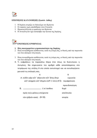 12
ΕΡΩΤΗΣΕΙΣ ΚΑΤΑΝΟΗΣΗΣ (Σωστό- Λάθος)
1. Η Ισμήνη γνωρίζει το διάγγελμα του Κρέοντα
2. Οι ταφικές τιμές αποδόθηκαν στον Ετεοκλή
3. Προαναγγέλλεται η εμφάνιση του Κρέοντα
4. Η Αντιγόνη δεν έχει καταλάβει την άγνοια της Ισμήνης
ΕΡΩΤΗΣΕΙΣ ΕΡΜΗΝΕΙΑΣ
1. Πώς σκιαγραφείται η προσωπικότητα της Ισμήνης
2. Ποια συναισθήματα αισθάνονται, κατά τη γνώμη σας, οι θεατές από την παρουσία
των δυο αδελφών στη σκηνή;
3. Ποια συναισθήματα αισθάνονται, κατά τη γνώμη σας, οι θεατές από την παρουσία
των δυο αδελφών στη σκηνή;
4. Τι εκφράζουν τα παρακάτω λόγια έτσι όπως τα διατυπώνει η
Αντιγόνη; Να σηµειώσετε τον αριθµό κάθε αποσπάσµατος στο
τετράγωνο της στήλης Β στο οποίο αντιστοιχεί και να αιτιολογήσετε
µια από τις επιλογές σας.
Α Β
A. οὐδὲν γὰρ οὔτ’ ἀλγεινὸν οὔτ’ ἄτης ἄτερ ειρωνεία
οὔτ’ αἰσχρὸν οὔτ’ ἄτιμόν ἐσθ’ (= ἐστι) (4-5) περιφρόνηση
προειδοποίηση
B. .………………………………….. ἢ σὲ λανθάνει θυµό
πρὸς τοὺς φίλους στείχοντα απελπισία
τῶν ἐχθρῶν κακά; (9-10) απορία
 