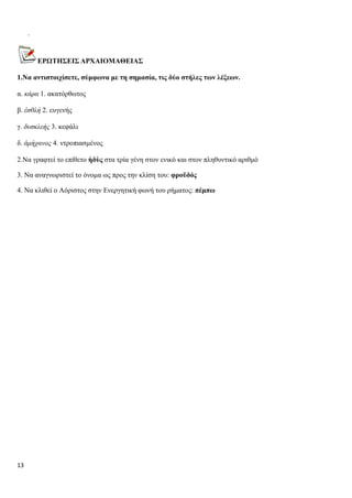 13
.
ΕΡΩΤΗΣΕΙΣ ΑΡΧΑΙΟΜΑΘΕΙΑΣ
1.Να αντιστοιχίσετε, σύμφωνα με τη σημασία, τις δύο στήλες των λέξεων.
α. κάρα 1. ακατόρθωτος
β. ἐσθλή 2. ευγενής
γ. δυσκλεής 3. κεφάλι
δ. ἀμήχανος 4. ντροπιασμένος
2.Να γραφτεί το επίθετο ἡδὺς στα τρία γένη στον ενικό και στον πληθυντικό αριθμό
3. Να αναγνωριστεί το όνομα ως προς την κλίση του: φροῦδός
4. Να κλιθεί ο Αόριστος στην Ενεργητική φωνή του ρήματος: πέμπω
 