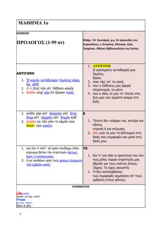 2
ΜΑΘΗΜΑ 1ο
ΚΕΙΜΕΝΟ
ΠΡΟΛΟΓΟΣ (1-99 στ)
Μτφρ. Ι.Ν. Γρυπάρης. χ.χ. Οι τραγωδίες του
Σοφοκλέους. I, Αντιγόνη, Ηλέκτρα, Αίας,
Τραχίνιαι. Αθήνα: Βιβλιοπωλείον της Εστίας.
ΑΝΤΙΓΟΝΗ
1. Ὦ κοινὸν αὐτάδελφον Ἰσμήνης κάρα,
ἆρ᾽ οἶσθ᾽
2. ὅ τι Ζεὺς τῶν ἀπ᾽ Οἰδίπου κακῶν
3. ὁποῖον οὐχὶ νῷν ἔτι ζώσαιν τελεῖ;
1. ΑΝΤΙΓΟΝΗ
Ω αγαπημένη αυταδερφή μου
Ισμήνη,
ξέρεις
2. ποιο τάχ' απ' τα κακά,
3. που ο Οιδίπους μας άφησε
κληρονομιά, να μένη
4. που ο Δίας να μην το 'στειλε στις
δυο μας που είμαστε ακόμα στη
ζωή;
1. οὐδὲν γὰρ οὔτ᾽ ἀλγεινὸν οὔτ᾽ ἄτης
ἄτερ οὔτ᾽ αἰσχρὸν οὔτ᾽ ἄτιμόν ἐσθ᾽
2. ὁποῖον οὐ τῶν σῶν τε κἀμῶν οὐκ
ὄπωπ᾽ ἐγὼ κακῶν.
5
1. Τίποτα δεν υπάρχει πια, κατάρα και
οδύνη,
ντροπή ή και ατίμωση,
2. που εγώ να μην το βλέπωμες στις
δικές σου συμφορές και μέσα στις
δικές μου.
1. καὶ νῦν τί τοῦτ᾽ αὖ φασι πανδήμῳ πόλει
κήρυγμα θεῖναι τὸν στρατηγὸν ἀρτίως;
ἔχεις τι κεἰσήκουσας;
2. ἤ σε λανθάνει πρὸς τοὺς φίλους στείχοντα
τῶν ἐχθρῶν κακά;
10
1. Και τί 'ναι πάλι η προσταγή που λεν
πως μόλις τώραο στρατηγός μας
έβγαλε για τους πολίτες όλους;
Ξέρεις; Το έχεις ακουστά;
2. Ή δεν καταλαβαίνεις
πως συμφορές ορμήσανε απ' τους
εχθρούς στους φίλους;
ΓΡΑΜΜΑΤΙΚΑ
οἶδα ΡΗΜΑ
παρακ. με σημ. ενεστ.
Υπερσ.
με σημ. παρατ.
ᾔδειν & ᾔδη
 