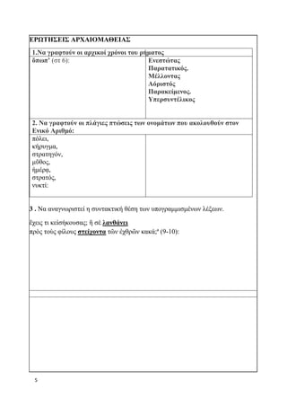 5
ΕΡΩΤΗΣΕΙΣ ΑΡΧΑΙΟΜΑΘΕΙΑΣ
1.Να γραφτούν οι αρχικοί χρόνοι του ρήματος
ὄπωπ’ (στ 6): Ενεστώτας
Παρατατικός.
Μέλλοντας
Αόριστός
Παρακείμενος.
Υπερσυντέλικος
2. Να γραφτούν οι πλάγιες πτώσεις των ονομάτων που ακολουθούν στον
Ενικό Αριθμό:
πόλει,
κήρυγμα,
στρατηγόν,
μῦθος,
ἡμέρᾳ,
στρατός,
νυκτί:
3 . Να αναγνωριστεί η συντακτική θέση των υπογραμμισμένων λέξεων.
ἔχεις τι κεἰσήκουσας; ἢ σὲ λανθάνει
πρὸς τοὺς φίλους στείχοντα τῶν ἐχθρῶν κακά;ª (9-10):
 
