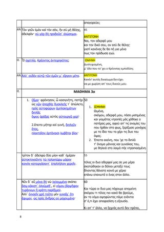 8
απαγορεύει;
ΑΝ.Τὸν γοῦν ἐμὸν καὶ τὸν σόν, ἢν σὺ μὴ θέλῃς,
ἀδελφόν· οὐ γὰρ δὴ προδοῦσ᾽ ἁλώσομαι.
45
ΑΝΤΙΓΟΝΗ
Ναι, τον αδερφό μου
και τον δικό σου, αν εσύ δε θέλης·
γιατί κανένας δε θα πή για μένα
πως τον πρόδωσα εγώ.
ΙΣ. Ὦ σχετλία, Κρέοντος ἀντειρηκότος; ΙΣΜΗΝΗ
Δυστυχισμένη,
μ' όλο που το' χει ο Κρέοντας εμποδίση;
ΑΝ.Ἀλλ᾽ οὐδὲν αὐτῷ τῶν ἐμῶν μ᾽ εἴργειν μέτα. ΑΝΤΙΓΟΝΗ
Κανέν' αυτός δικαίωμα δεν έχει
να με χωρίση απ' τους δικούς μου.
ΙΣ. ΜΑΘΗΜΑ 3ο
1. Οἴμοι· φρόνησον, ὦ κασιγνήτη, πατὴρ
ὡς νῷν ἀπεχθὴς δυσκλεής τ᾽ ἀπώλετο,
πρὸς αὐτοφώρων ἀμπλακημάτων
διπλᾶς
ὄψεις ἀράξας αὐτὸς αὐτουργῷ χερί·
2.ἔπειτα μήτηρ καὶ γυνή, διπλοῦν
ἔπος,
πλεκταῖσιν ἀρτάναισι λωβᾶται βίον·
50
1. ΙΣΜΗΝΗ
Ωιμένα,
σκέψου, αδερφή μου, πόσο μισημένος
και γιομάτος ντροπές μάς χάθηκε ο
πατέρας μας, αφού απ' τις ανομίες του
που ήρθαν στο φως, ξερίζωσε μονάχος
με το ίδιο του το χέρι τις δυο του
όψες.
2. Έπειτα εκείνη, που 'χε το διπλό
τ' όνομα μάννας και γυναίκας του,
με θηλειά στο λαιμό πήε ντροπιασμένη·
τρίτον δ᾽ ἀδελφὼ δύο μίαν καθ᾽ ἡμέραν
αὐτοκτονοῦντε τὼ ταλαιπώρω μόρον
κοινὸν κατειργάσαντ᾽ ἐπαλλήλοιν χεροῖν.
55
τέλος οι δυο αδερφοί μας σε μια μέρα
σκοτώθηκαν οι δόλιοι μεταξύ τους
δίνοντας θάνατο κοινό με χέρια
επάνω επανωτά ο ένας στον άλλο.
Νῦν δ᾽ αὖ μόνα δὴ νὼ λελειμμένα σκόπει
ὅσῳ κάκιστ᾽ ὀλούμεθ᾽, εἰ νόμου βίᾳψῆφον
τυράννων ἢ κράτη παρέξιμεν.
Ἀλλ᾽ ἐννοεῖν χρὴ τοῦτο μὲν γυναῖχ᾽ ὅτι
ἔφυμεν, ὡς πρὸς ἄνδρας οὐ μαχουμένα·
60
Και τώρα οι δυο μας πόχουμε απομείνη
σκέψου τι τέλος πιο κακό θα βρούμε,
αν το νόμο αψηφώντας πάμε ενάντια
σ' ό,τι έχει αποφασίση η εξουσία.
Κι απ' τ' άλλο, να ξεχνάς αυτό δεν πρέπει,
 