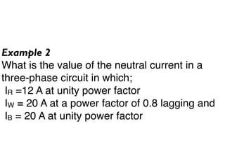 Example 2
What is the value of the neutral current in a
three-phase circuit in which;
 IR =12 A at unity power factor
 IW = 20 A at a power factor of 0.8 lagging and
 IB = 20 A at unity power factor
 
