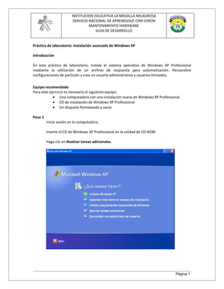 INSTITUCION EDUCATIVA LA MEDALLA MILAGROSA
                          SERVICIO NACIONAL DE APRENDIZAJE CIMI-GIRON
                                   MANTENIMIENTO HARDWARE
                                      GUIA DE DESARROLLO


Práctica de laboratorio: Instalación avanzada de Windows XP

Introducción

En esta práctica de laboratorio, instale el sistema operativo de Windows XP Professional
mediante la utilización de un archivo de respuesta para automatización. Personalice
configuraciones de partición y cree un usuario administrativo y usuarios limitados.

Equipo recomendado
Para este ejercicio es necesario el siguiente equipo:
            • Una computadora con una instalación nueva de Windows XP Professional.
            • CD de instalación de Windows XP Professional
            • Un disquete formateado y vacío

Paso 1
         Inicie sesión en la computadora.

         Inserte el CD de Windows XP Professional en la unidad de CD-ROM.

         Haga clic en Realizar tareas adicionales.




                                                                                Página 1
 