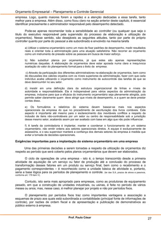 Orçamento Empresarial – Planejamento e Controle Gerencial
empresa. Logo, quanto maiores forem a rapidez e a atenção dedicadas a essa tarefa, tanto
melhor para a empresa. Além disso, como ficou claro na seção anterior deste capitulo, é essencial
identificar precisamente o administrador responsável pelo desempenho detectado.

        Pode-se apenas recomendar toda a sensibilidade ao controller (ou qualquer que seja o
titulo do executivo responsável pela supervisão do processo de elaboração e utilização de
orçamentos). Nesse sentido, são desejáveis as seguintes atitudes, tanto por parte do próprio
controller quanto por parte do pessoal a ele subordinado e envolvido na mesma tarefa

         a) Utilizar o sistema orçamentário como um meio de fixar padrões de desempenho, medir resultados
         reais e orientar toda a administração para uma atuação satisfatória. Não recorrer ao orçamento
         como um instrumento de pressão sobre as pessoas em busca de maior esforço.

         b) Não substituir planos por orçamentos, já que estes são apenas representações
         numéricas daquelas. A elaboração de orçamentos deve estar apoiada numa clara e inequívoca
         aceitação do valor do planejamento formal para o êxito da empresa.

          c) Através da participação dos diferentes administradores na elaboração de orçamentos, bem como
         de discussões dos valores orçados com os níveis superiores da administração, fazer com que cada
         indivíduo acabe utilizando o orçamento como instrumento de autocontrole das tarefas de que se
         deve desincumbir no seu setor.

         d) insistir em uma definição clara da estrutura organizacional de linhas e níveis de
         autoridade e responsabilidade. Ela é indispensável para vários aspectos da administração da
         empresa, inclusive para que a eficácia do instrumento orçamentário seja plenamente atingida, pois
         permite saber claramente quem deve atingir que níveis de desempenho, e a quem se deve prestar
         contas disso.

         e) Os formulários e relatórios do sistema devem basear-se mais nos aspectos
         operacionais da empresa do que no procedimento de escrituração dos livros contáveis. Este
         aspecto é importante até mesmo para o esclarecimento dos inevitáveis conflitos a respeito da
         inclusão de itens não-controláveis por um setor ou centro de responsabilidade sob a jurisdição
         desse mesmo setor, acabando assim por ser avaliado com base em algo que não pode influenciar.

         f) A tarefa da controladoria é implantar, manter e coordenar o funcionamento de um sistema
         orçamentário, não emitir ordens aos setores operacionais diretos. A equipe é exclusivamente de
         assessória, e o seu supervisor manterá a confiança dos demais setores da empresa à medida que
         evitar a tomada de decisões operacionais.

Exigências importantes para a implantação do sistema orçamentário em uma empresa

       Uma das primeiras decisões a serem tomadas a respeito da utilização de orçamentos diz
respeito ao período que será coberto pelos planos orçamentários que devem ser elaborados.

        O ciclo de operações de uma empresa - isto é, o tempo transcorrido desde a primeira
atividade de aquisição de um serviço ou fator de produção até a conclusão do processo de
transformação desses fatores em um produto ou serviço final, bem como o recebimento e o
pagamento correspondentes – é reconhecido como a unidade básica de atividade e, portanto,
seria a base lógica para os períodos de planejamento e controle. (lei das S.A, prazos de ativos e passivos,
conforme art. 179 item V).


      Contudo, isto seria mais apropriado para empresas, como as produtoras de equipamento
pesado, em que a construção de unidades industriais, ou usinas, é feita no período de vários
meses ou anos; mas, nesse caso, é melhor planejar por projeto e não por períodos fixos.

       O planejamento por períodos fixos traz como importantes vantagens a associação a
esquemas de prazo aos quais está subordinada a contabilidade (principal fonte de informações de
controle), por razões de ordem fiscal e de apresentação e publicação de demonstrativos ao
público externo à empresa.


                                            Prof. Paulo César                                                 27
 