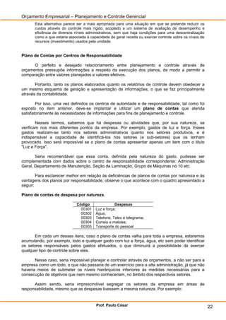 Orçamento Empresarial – Planejamento e Controle Gerencial
       Esta alternativa parece ser a mais apropriada para uma situação em que se pretende reduzir os
       custos através do controle mais rígido, acoplado a um sistema de avaliação de desempenho e
       eficiência de diversos níveis administrativos, sem que haja condições para uma descentralização
       como a que estaria associada à capacidade de gerar receita ou exercer controle sobre os níveis de
       recursos (investimento) usados pela unidade.


Plano de Contas por Centros de Responsabilidade

      O perfeito e desejado relacionamento entre planejamento e controle através de
orçamentos pressupõe informações a respeito da execução dos planos, de modo a permitir a
comparação entre valores planejados e valores efetivos.

       Portanto, tanto os planos elaborados quanto os relatórios de controle devem obedecer a
um mesmo esquema de geração e apresentação de informações, o que se faz principalmente
através da contabilidade.

        Por isso, uma vez definidos os centros de autoridade e de responsabilidade, tal como foi
exposto no item anterior, deve-se implantar e utilizar um plano de contas que atenda
satisfatoriamente às necessidades de informações para fins de planejamento e controle.

        Nesses termos, sabemos que há despesas ou atividades que, por sua natureza, se
verificam nos mais diferentes pontos da empresa. Por exemplo, gastos de luz e força. Esses
gastos realizam-se tanto nos setores administrativos quanto nos setores produtivos, e é
indispensável a capacidade de identificá-los nos setores (e sub-setores) que os tenham
provocado. Isso será impossível se o plano de contas apresentar apenas um item com o titulo
"Luz e Força".

       Seria recomendável que essa conta, definida pela natureza do gasto, pudesse ser
complementada com dados sobre o centro de responsabilidade correspondente: Administração
Geral, Departamento de Manutenção, Seção de Laminação, Grupo de Máquinas nó 10 etc.

        Para esclarecer melhor em relação às deficiências de planos de contas por natureza e às
vantagens dos planos por responsabilidade, observe o que acontece com o quadro apresentado a
seguir:

Plano de contas de despesa por natureza.

                              Código                Despesas
                                00301    Luz e força;
                                00302    Água;
                                00303    Telefone, Telex e telegrama;
                                00304    Correio e malotes;
                                00305    Transporte do pessoal

       Em cada um desses itens, caso o plano de contas valha para toda a empresa, estaremos
acumulando, por exemplo, todo e qualquer gasto com luz e força, água, etc sem poder identificar
os setores responsáveis pelos gastos efetuados, o que diminuirá a possibilidade de exercer
qualquer tipo de controle sobre eles.

       Nesse caso, seria impossível planejar e controlar através de orçamentos, a não ser para a
empresa como um todo, o que não passaria de um exercício para a alta administração, já que não
haveria meios de submeter os níveis hierárquicos inferiores às medidas necessárias para a
consecução de objetivos que nem mesmo conheceriam, no âmbito dos respectivos setores.

      Assim sendo, seria imprescindível segregar os setores da empresa em áreas de
responsabilidade, mesmo que as despesas tivessem a mesma natureza. Por exemplo:


                                          Prof. Paulo César                                                22
 