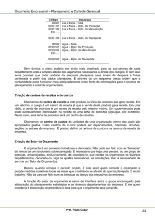 Orçamento Empresarial – Planejamento e Controle Gerencial

                          Código                       Despesas
                             00301      Luz e força - Total
                          00301.01      Luz e força – Dpto. De Produção
                          00301.02      Luz e força – Dpto. de Manutenção
                            Etc......

                          00301.09      Luz e força – Dpto. de Transporte

                             00302      Água - Total
                          00302.01      Água – Dpto. De Produção
                          00302.02      Água – Dpto. de Manutenção
                            Etc......

                          00302.09      Água – Dpto. de Transporte


       Sem dúvida, o plano poderia ser ainda mais detalhado para os sub-setores de cada
departamento com a simples adição dos algarismos necessários à direita dos códigos. E com isso
seria possível que cada unidade da empresa planejasse seus níveis de despesa e fosse
controlada a partir dos dados planejados. E através de um esquema dessa ordem que a
contabilidade pode funcionar mais adequadamente como fonte de informações para o sistema de
planejamento e controle orçamentário.


Criação de centros de receitas e de custos

        Chamamos de centro de receita a todo produto ou linha de produtos que gere receita. Em
um laticínio, o queijo é um centro de receita já que a venda deste produto gera receita. Em uma
rádio, a venda de anúncios é um centro de receita pelo mesmo motivo. Um supermercado pode
estar eventualmente interessado na receita de uma linha de produtos (açougue, por exemplo).
Neste caso, esta linha de produtos será um centro de receitas.

       Chamamos de centro de custos às unidades de uma organização dentro das quais são
apropriados gastos. Estes centros de custos podem ser departamentos, diretorias, divisões,
seções ou setores da empresa. É preciso definir os centros de custos e os centros de receita da
empresa.


Criação do Setor de Orçamento

        O orçamento é um processo trabalhoso e demorado. Não pode ser feito com as ―beiradas‖
do tempo de um funcionário sobrecarregado. É necessário que haja uma pessoa, ou um grupo de
pessoas, encarregadas, exclusivamente, de coordená-lo, que receba os orçamentos os diversos
departamentos, consolide-os, faça os ajustes necessários, as simulações. Daí, a necessidade de
se criar um Setor de Orçamentos.

       Depois, quando começa o período orçado, é este setor quem controla o orçamento e
propõe medidas corretivas todas as vezes que o realizado se afastar do que foi planejado. É muito
trabalho. Não dá para ser feito com as beiradas do tempo dos executivos da empresa.

       A função do setor de orçamento é servir de interface entre o grupo encarregado pela
elaboração do planejamento estratégico e os diversos departamentos da empresa. É ele quem
coordena a elaboração orçamentária e zela para que o orçamento seja cumprido.




                                           Prof. Paulo César                                        23
 