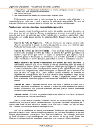 Orçamento Empresarial – Planejamento e Controle Gerencial
       vez predefinida a regra de alocação basta informar ao sistema qual o gasto previsto de energia que
       o sistema aloca estas despesas automaticamente.
   11. Que permita simulações;
   12. Que grave cenários que possam ser recuperados em uma data futura.

      Evidentemente, quanto maior e mais complexa for a empresa, mais sofisticado – e,
conseqüentemente, mais caro – será o sistema de elaboração orçamentária. No caso de
empresas relativamente pequenas, pode-se começar com um sistema mais acessível.

Adaptação dos sistemas existentes à nova realidade orçamentária

       Esse assunto é muito importante, pois os centros de receita e os centros de custos, e a
forma como eles se interrelacionam formam o arcabouço do processo orçamentário. Assim, é
essencial que todos os sistemas que tenham relação com o processo orçamentário sejam
estruturados em função destes centros de responsabilidade. Seguem abaixo alguns desses
sistemas.

       Sistema de Folha de Pagamento – Todos os funcionários da empresa deverão estar
       alocados a um centro de custos e o sistema deve permitir que todos seus relatórios sejam
       tirados por centros de custo, ou consolidados por empresa.

       Sistema de controle de ativo imobilizado – Todos os ativos imobilizados da empresa
       deverão estar alocados a centros de custos e o sistema deve permitir que todos seus
       relatórios sejam tirados por centros de custos ou consolidados por empresa. Isso é
       importante porque a depreciação e a amortização (e a exaustão, quando for o caso) são
       custos imputáveis aos centros de custos, aos centros de lucro e às unidades de negócios.

       Módulo estatístico do sistema de Faturamento e do sistema de Contas a Receber – É
       este módulo estatístico que vai nos fornecer o perfil do faturamento (como se distribui o
       faturamento da empresa quanto ao prazo dado aos clientes para liquidação das faturas) e
       o perfil do recebimento (como se comportam os clientes quanto à pontualidade com a qual
       liquidam seus compromissos). Essas informações são essenciais para a construção do
       fluxo de caixa de longo prazo. Como veremos quando tratarmos do problema do
       orçamento de caixa (que nada mais é do que o fluxo de caixa projetado de longo prazo),
       para transformarmos o orçamento de receitas – ou seja, a projeção de vendas – em um
       fluxo de entradas, precisamos projetar o vencimento dos recebíveis e a inadimplência dos
       clientes.

       Sistema de Custos – Algumas pessoas ainda confundem o sistema de custos com o
       sistema de controle orçamentário. Na verdade, o sistema de custos alimenta com dados o
       sistema orçamentário. São os dados do sistema de custos que vão fornecer informações
       quanto ao custo das vendas.

       Sistema contábil - Todos os lançamentos deverão ser alocados a um centro de receitas
       ou a um centro de custos e consolidados.

       Como todo processo, o orçamento exige certo esforço em sua implantação. Entretanto, os
benefícios que o orçamento traz ao processo decisório compensam o trabalho de implantação. O
que acontece é que décadas sucessivas de descontrole inflacionário fizeram com que, em nosso
país, nos desacostumássemos a pensar estrategicamente.

        Até 1994, a instabilidade e o grau de incerteza eram de tal ordem que qualquer tentativa de
se prever um cenário futuro, mesmo que próximo, resultava em frustração. Basta lembrar que, nos
30 anos que antecederam o advento do Plano Real, em meados de 1994, a inflação acumulada
no Brasil foi superior a um quadrilhão por cento (um, seguido de quinze zeros!), houve sete
diferentes unidades monetárias, seis planos econômicos, uma moratória e três constituições.



                                          Prof. Paulo César                                                 25
 