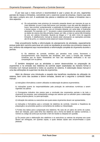 Orçamento Empresarial – Planejamento e Controle Gerencial

        É por isso que o mais comum e recomendável é usar o prazo de um ano, segmentos
parciais de meses e trimestres, coincidindo com o exercício social da empresa, mesmo que este
não seja o próprio ano civil. A subdivisão dos planos e relatórios em meses e trimestres visa a
dois aspectos:

             a) Os sub-períodos mais próximos do momento presente devem ser menores do que os
                mais distantes, já que é mais fácil prever com precisão o que não está tão afastado no
                futuro. Isso envolve, evidentemente, a subdivisão do trimestre em meses; à medida que
                o tempo passa, o in(cio do que era um trimestre distante, em certa data, é finalmente
                alcançado. Por exemplo, em 1.° de janeiro o plano orçamentário de vendas pode conter
                os dados de volume dos três primeiros meses, por mês, e mais os outros três trimestres
                do ano, em valores trimestrais. Quando se chegar a 1.° de abril, início do segundo
                trimestre, 0 detalhamento mensal já deverá estar alcançando as operações previstas
                até 30 de junho, e o restante ainda estará em bases trimestrais.

       Este procedimento facilita a reformulação do planejamento de atividades, especialmente
porque pode abrir caminho para levar em conta os resultados já ocorridos nos primeiros meses do
ano, embora não estejamos aqui recomendando a reformulação completa do orçamento durante o
período.

             b) Os relatórios de controle, emitidos por penados mais curtos, favorecem o
             acompanhamento mais freqüente das atividades, bem como a tomada das medidas
             corretivas que se fazem necessárias em face dos resultados verificados e de sua
             comparação com os planos.

        É também desejável que as atividades a serem desenvolvidas na preparação de
orçamentos e na emissão dos relatórios de controle sejam explicitadas de maneira formal e
incluídas num manual acessível a todos os usuários do sistema. A elaboração desse manual é
uma das atribuições do supervisor da área de orçamentos.

       Além de oferecer uma introdução a respeito dos benefícios resultantes da utilização do
sistema, bem como das cautelas a serem tomadas, deverá ser o seguinte o conteúdo desse
manual:

      a) instruções e formulários a serem utilizados na elaboração de planos orçamentários.

      b) indicações quanto às responsabilidades pela produção de estimativas numéricas a serem
      ingeridas nos planos.

      c) Cronograma indicativo dos prazos para a conclusão dos orçamentos parciais e de todo o
      orçamento da empresa, para subseqüente entrega aos setores que os solicitam para a elaboração
      de seus próprios planos, ou para aprovação.

      d) indicação dos setores ou executivos aos quais esses orçamentos devem ser apresentados.

      e) instruções e formulários para a emissão de relatórios de controle, incluindo a freqüência de
      preparação e as previsões quanto a comentários de análise ou interpretação.

      f) Fontes dos dados para a preparação dos relatórios. No caso de um plano de centro de custos,
      deve ser indicado, para cada linha dos relatórios sob a forma de tabela de valores numéricos, o
      número ou código da conta que acumular o item de receita ou despesa em questão.

      g) Os prazos para a elaboração dos relatórios e os executivos ou setores da empresa aos quais
      devem ser entregues, em quantas cópias, e quais dessas cópias saio encaminhadas a quais
      pessoas.




                                         Prof. Paulo César                                               28
 