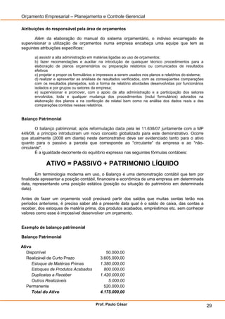 Orçamento Empresarial – Planejamento e Controle Gerencial

Atribuições do responsável pela área de orçamentos

       Além da elaboração do manual do sistema orçamentário, o indiviso encarregado de
supervisionar a utilização de orçamentos numa empresa encabeça uma equipe que tem as
seguintes atribuições específicas:

      a) assistir a alta administração em matérias ligadas ao uso de orçamentos;
      b) fazer recomendações e auxiliar na introdução de quaisquer técnico procedimentos para a
      elaboração de planos orçamentários ou preparação relatórios ou comunicados de resultados
      efetivos
      c) projetar e propor os formulários e impressos a serem usados nos planos e relatórios do sistema;
      d) realizar e apresentar as análises de resultados verificados, com as conseqüentes comparações
      com os resultados planejados, sob a forma de relatório atividades desenvolvidas por funcionários
      isolados e por grupos ou setores da empresa;
      e) supervisionar e promover, com o apoio da alta administração e a participação dos setores
      envolvidos, toda e qualquer mudança dos procedimentos (inclui formulários) adorados na
      elaboração dos planos e na confecção de relatei bem como na análise dos dados reais e das
      comparações contidas nesses relatórios.


Balanço Patrimonial

        O balanço patrimonial, após reformulação dada pela lei 11.638/07 juntamente com a MP
449/08, a princípio introduziram um novo conceito globalizado para este demonstrativo. Ocorre
que atualmente (2008 em diante) neste demonstrativo deve ser evidenciado tanto para o ativo
quanto para o passivo a parcela que corresponde ao "circulante" da empresa e ao "não-
circulante".
        É a igualdade decorrente do equilíbrio expresso nas seguintes fórmulas contábeis:

            ATIVO = PASSIVO + PATRIMONIO LÍQUIDO
        Em terminologia moderna em uso, o Balanço é uma demonstração contábil que tem por
finalidade apresentar a posição contábil, financeira e econômica de uma empresa em determinada
data, representando uma posição estática (posição ou situação do patrimônio em determinada
data).

Antes de fazer um orçamento você precisará partir dos saldos que muitas contas terão nos
períodos anteriores, é preciso saber até a presente data qual é o saldo de caixa, das contas a
receber, dos estoques de matéria prima, dos produtos acabados, empréstimos etc. sem conhecer
valores como esse é impossível desenvolver um orçamento.


Exemplo de balanço patrimonial

Balanço Patrimonial

Ativo
   Disponível                                  50.000,00
   Realizável de Curto Prazo                3.605.000,00
      Estoque de Matérias Primas            1.380.000,00
      Estoques de Produtos Acabados           800.000,00
      Duplicatas a Receber                  1.420.000,00
      Outros Realizáveis                        5.000,00
   Permanente                                 520.000,00
      Total do Ativo                        4.175.000,00

                                         Prof. Paulo César                                                 29
 