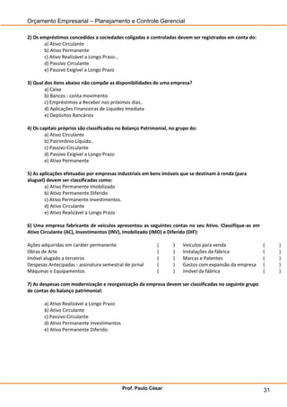 Orçamento Empresarial – Planejamento e Controle Gerencial

2) Os empréstimos concedidos a sociedades coligadas e controladas devem ser registrados em conta do:
       a) Ativo Circulante
       b) Ativo Permanente
       c) Ativo Realizável a Longo Prazo...
       d) Passivo Circulante
       e) Passivo Exigível a Longo Prazo

3) Qual dos itens abaixo não compõe as disponibilidades de uma empresa?
        a) Caixa
        b) Bancos - conta movimento
        c) Empréstimos a Receber nos próximos dias..
        d) Aplicações Financeiras de Liquidez Imediata
        e) Depósitos Bancários

4) Os capitais próprios são classificados no Balanço Patrimonial, no grupo do:
        a) Ativo Circulante
        b) Patrimônio Líquido..
        c) Passivo Circulante
        d) Passivo Exigível a Longo Prazo
        e) Ativo Permanente

5) As aplicações efetuadas por empresas industriais em bens imóveis que se destinam à renda (para
aluguel) devem ser classificadas como:
        a) Ativo Permanente Imobilizado
        b) Ativo Permanente Diferido
        c) Ativo Permanente Investimentos.
        d) Ativo Circulante
        e) Ativo Realizável a Longo Prazo

6) Uma empresa fabricante de veículos apresentou as seguintes contas no seu Ativo. Classifique-as em
Ativo Circulante (AC), Investimentos (INV), Imobilizado (IMO) e Diferido (DIF):

Ações adquiridas em caráter permanente                     (       )   Veículos para venda              (    )
Obras de Arte                                              (       )   Instalações da fábrica           (    )
Imóvel alugado a terceiros                                 (       )   Marcas e Patentes                (    )
Despesas Antecipadas - assinatura semestral de jornal      (       )   Gastos com expansão da empresa   (    )
Máquinas e Equipamentos                                    (       )   Imóvel da fábrica                (    )

7) As despesas com modernização e reorganização da empresa devem ser classificadas no seguinte grupo
de contas do balanço patrimonial:

       a) Ativo Realizável a Longo Prazo
       b) Ativo Circulante
       c) Passivo Circulante
       d) Ativo Permanente Investimentos
       e) Ativo Permanente Diferido.




                                           Prof. Paulo César                                            31
 