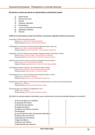 Orçamento Empresarial – Planejamento e Controle Gerencial

8) Assinale as contas que devem ser apresentadas no Patrimônio Líquido:

         a)    Capital Social.
         b)    Reservas de Lucro.
         c)    Imóveis
         d)    Impostos a Recolher.
         e)    Fornecedores
         f)     Lucros ou Prejuízos Acumulados.
         g)    Duplicatas a Receber
         h)    Veículos

9) Observe os eventos abaixo as contas movimentadas e a que grupos e subgrupos do balanço elas pertencem:

a) Aquisição à vista de veículos para revenda:
          Contas: Caixa = Ativo Circulante Disponibilidade
          Grupos de Contas: Estoque = Ativo Circulante Estoque

b) Obtenção de um empréstimo no Banco Alfa para pagamento daqui a dois anos:
         Contas: Caixa = Ativo Circulante Disponibilidade
         Grupos de Contas: Empréstimo Bancário - Passivo Exigível Longo Prazo

c) Aquisição, a prazo, de máquinas para produção. O pagamento deve se feito daqui a 90 dias:
          Contas: Maquina  Contas a Pagar = Ativo Permanente Indeferido
          Grupos de Contas: Ativo Permanente Imobilizado / Passivo Circulante

d) Abertura de uma conta no Banco do Brasil, com depósito inicial em dinheiro:
         Contas: Caixa = Ativo Circulante Disponibilidade
         Grupos de Contas: Deposito Bancário = Ativo Circulante Disponibilidade

e) Prestação de serviços a terceiros, com recebimento daqui a 30 dias:
          Contas: Contas a Receber = Ativo Circulante Conta a Receber
          Grupos de Contas: Ativo Circulante - Patrimônio Líquido

f) Empréstimo feito a um sócio da empresa, para recebimento daqui a 6 meses:
         Contas: Caixa = Empréstimo a Receber
         Grupos de Contas: Ativo Circulante Realizável a Longo Prazo

g) Pagamento à vista do registro na Junta Comercial (a empresa ainda se encontra em fase pré-operacional):
        Contas: Caixa = Despesas
        Grupos de Contas: Ativo Circulante Patrimônio Líquido

h) Contas de água, luz e telefone, com pagamento à vista:
         Contas: Caixa = Despesas
         Grupos de contas: Ativo Circulante Patrimônio Líquido

10) Dentre os eventos abaixo relacionados, quais movimentam contas de resultado (despesas ou receitas)?

         a) Contas de água, luz e telefone             (                                       )
         b) Aquisição de imóveis                       (                                       )
         c) Vendas de mercadorias                      (                                       )
         d) Aluguel da fábrica                         (                                       )
         e) Depósito de dinheiro no banco              (                                       )
         f) Propaganda                                 (                                       )
         g) Juros incidentes sobre empréstimos efetuados (                                     )
         h) Salários dos funcionários                  (                                       )
         I) Aquisição de mercadorias                   (                                       )
         l) Seguro da fábrica                          (                                       )
         m) Gastos com limpeza                         (                                       )
         n) Manutenção das máquinas                    (                                       )

                                                     Prof. Paulo César                                       32
 