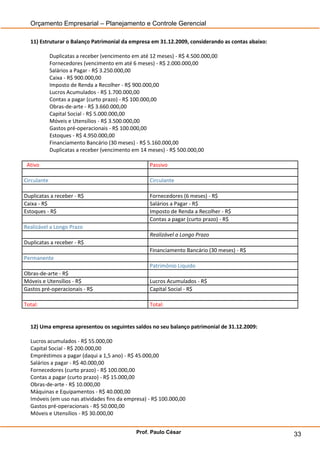 Orçamento Empresarial – Planejamento e Controle Gerencial

  11) Estruturar o Balanço Patrimonial da empresa em 31.12.2009, considerando as contas abaixo:

             Duplicatas a receber (vencimento em até 12 meses) - R$ 4.500.000,00
             Fornecedores (vencimento em até 6 meses) - R$ 2.000.000,00
             Salários a Pagar - R$ 3.250.000,00
             Caixa - R$ 900.000,00
             Imposto de Renda a Recolher - R$ 900.000,00
             Lucros Acumulados - R$ 1.700.000,00
             Contas a pagar (curto prazo) - R$ 100.000,00
             Obras-de-arte - R$ 3.660.000,00
             Capital Social - R$ 5.000.000,00
             Móveis e Utensílios - R$ 3.500.000,00
             Gastos pré-operacionais - R$ 100.000,00
             Estoques - R$ 4.950.000,00
             Financiamento Bancário (30 meses) - R$ 5.160.000,00
             Duplicatas a receber (vencimento em 14 meses) - R$ 500.000,00

 Ativo                                               Passivo

Circulante                                           Circulante

Duplicatas a receber - R$                            Fornecedores (6 meses) - R$
Caixa - R$                                           Salários a Pagar - R$
Estoques - R$                                        Imposto de Renda a Recolher - R$
                                                     Contas a pagar (curto prazo) - R$
Realizável a Longo Prazo
                                                     Realizável a Longo Prazo
Duplicatas a receber - R$
                                                     Financiamento Bancário (30 meses) - R$
Permanente
                                                     Patrimônio Líquido
Obras-de-arte - R$
Móveis e Utensílios - R$                             Lucros Acumulados - R$
Gastos pré-operacionais - R$                         Capital Social - R$

Total:                                               Total:


  12) Uma empresa apresentou os seguintes saldos no seu balanço patrimonial de 31.12.2009:

  Lucros acumulados - R$ 55.000,00
  Capital Social - R$ 200.000,00
  Empréstimos a pagar (daqui a 1,5 ano) - R$ 45.000,00
  Salários a pagar - R$ 40.000,00
  Fornecedores (curto prazo) - R$ 100.000,00
  Contas a pagar (curto prazo) - R$ 15.000,00
  Obras-de-arte - R$ 10.000,00
  Máquinas e Equipamentos - R$ 40.000,00
  Imóveis (em uso nas atividades fins da empresa) - R$ 100.000,00
  Gastos pré-operacionais - R$ 50.000,00
  Móveis e Utensílios - R$ 30.000,00


                                               Prof. Paulo César                                  33
 