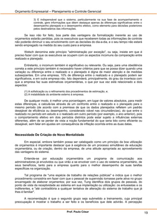 Orçamento Empresarial – Planejamento e Controle Gerencial

              3) E indispensável que o sistema, particularmente na sua fase de acompanhamento e
              controle, gere informações que dêem destaque apenas às diferenças significativas entre o
              desempenho planejado e o desempenho efetivo, como elemento para decisões posteriores
              pelos destinatários das informações.

      Se isso não for feito, boa parte das vantagens da formalização inerente ao uso de
orçamentos estarão perdidas, pois os executivos que receberem todas as informações de controle
não poderão diminuir o seu envolvimento com as decisões do dia-a-dia, e o seu tempo não estará
sendo empregado na medida do seu custo para a empresa.

        Welsch denomina este princípio "administração por exceção", ou seja, insiste em que é
preciso fazer com que os executivos se ocupem com os aspectos incomuns da comparação entre
realizado e planejado.

        Entretanto, o incomum também é significativo ou relevante. Ou seja, para uma obediência
correta a este princípio também é necessário haver critérios para que se possa dizer quando uma
variação ou diferença entre o realizado e o planejado é digna de maior atenção e de medidas
subseqüentes. Em uma empresa, 10% de diferença entre o realizado e o planejado podem ser
significativos, e em outra empresa não. Isto dependerá, principalmente, do grau da incerteza com
que a empresa faz suas estimativas orçamentárias, o que por sua vez está relacionado a dois
aspectos:

       (1) A sofisticação ou o refinamento dos procedimentos de estimação, e;
       (2) A instabilidade do ambiente externo à empresa.

        De qualquer modo, é melhor uma porcentagem, em lugar de valores absolutos, para medir
estas diferenças, e calculá-las através de um confronto entre o realizado e o planejado para o
mesmo período (de acordo com a premissa de que os dados planejados refletem um padrão
desejável de eficiência ou desempenho, considerado viável nas circunstâncias), do que entre o
realizado no período em estudo e o realizado em outro período (por exemplo, o ano anterior), pois
o comportamento efetivo em dois períodos distintos pode estar sujeito a influências externas
diferentes, além de se perder de vista a noção fundamental do que seria tido como eficiente ou
desejável, sem falar em ajustes em consequência de inflação ocorrida entre as duas datas.


Necessidade De Criação de Nova Mentalidade

       Em especial, embora também possa ser catalogado como um princípio da boa utilização
de orçamentos é importante destacar que à exigência de um processo simultâneo de educação
orçamentária, ou de criação, dentro da empresa, de uma atitude apropriada ao aproveitamento
das vantagens do sistema.

       Entende-se por educação orçamentária um programa de comunicação aos
administradores já envolvidos ou que virão a se envolver com o uso do sistema orçamentário, de
seus benefícios, tanto para a empresa quanto para o melhor desempenho de suas tarefas
especificas na organização.

        Tal programa de "uma espécie de trabalho de relações públicas" e indica que o melhor
procedimento consistiria em fazer com que o pessoal de supervisão tomasse parte ativa no grupo
encarregado de elaborar orçamentos; por sua vez, Tung identifica dois grupos de pessoas, do
ponto de vista da receptividade ao sistema em sua implantação ou utilização: os entusiastas e os
indiferentes, e "até contraditória a qualquer tentativa de alteração do sistema de trabalho que já
Ihes é familiar".

      A recomendação é que o segundo grupo seja submetido a treinamento, cuja principal
preocupação é mostrar o trabalho a ser feito e os benefícios que dele advirão. A percepção


                                          Prof. Paulo César                                              19
 