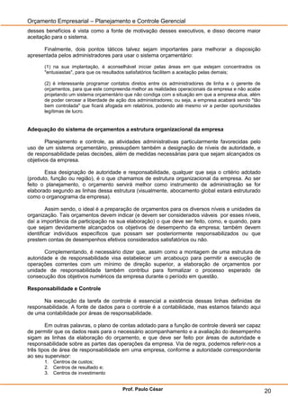 Orçamento Empresarial – Planejamento e Controle Gerencial
desses benefícios é vista como a fonte de motivação desses executivos, e disso decorre maior
aceitação para o sistema.

      Finalmente, dois pontos táticos talvez sejam importantes para melhorar a disposição
apresentada pelos administradores para usar o sistema orçamentário:

       (1) na sua implantação, é aconselhável iniciar pelas áreas em que estejam concentrados os
       "entusiastas", para que os resultados satisfatórios facilitem a aceitação pelas demais;

       (2) é interessante programar contatos diretos entre os administradores de linha e o gerente de
       orçamentos, para que este compreenda melhor as realidades operacionais da empresa e não acabe
       projetando um sistema orçamentário que não condiga com a situação em que a empresa atua, além
       de poder cercear a liberdade de ação dos administradores; ou seja, a empresa acabará sendo "tão
       bem controlada" que ficará afogada em relatórios, podendo até mesmo vir a perder oportunidades
       legítimas de lucro.


Adequação do sistema de orçamentos a estrutura organizacional da empresa

        Planejamento e controle, as atividades administrativas particularmente favorecidas pelo
uso de um sistema orçamentário, pressupõem também a designação de níveis de autoridade, e
de responsabilidade pelas decisões, além de medidas necessárias para que sejam alcançados os
objetivos da empresa.

       Essa designação de autoridade e responsabilidade, qualquer que seja o critério adotado
(produto, função ou região), é o que chamamos de estrutura organizacional da empresa. Ao ser
feito o planejamento, o orçamento servirá melhor como instrumento de administração se for
elaborado segundo as linhas dessa estrutura (visualmente, abocamento global estará estruturado
como o organograma da empresa).

         Assim sendo, o ideal é a preparação de orçamentos para os diversos níveis e unidades da
organização. Tais orçamentos devem indicar (e devem ser considerados viáveis por esses níveis,
daí a importância da participação na sua elaboração) o que deve ser feito, como, e quando, para
que sejam devidamente alcançados os objetivos de desempenho da empresa; também devem
identificar indivíduos específicos que possam ser posteriormente responsabilizados ou que
prestem contas de desempenhos efetivos considerados satisfatórios ou não.

       Complementando, é necessário dizer que, assim como a montagem de uma estrutura de
autoridade e de responsabilidade visa estabelecer um arcabouço para permitir a execução de
operações correntes com um mínimo de direção superior, a elaboração de orçamentos por
unidade de responsabilidade também contribui para formalizar o processo esperado de
consecução dos objetivos numéricos da empresa durante o período em questão.

Responsabilidade e Controle

      Na execução da tarefa de controle é essencial a existência dessas linhas definidas de
responsabilidade. A fonte de dados para o controle é a contabilidade, mas estamos falando aqui
de uma contabilidade por áreas de responsabilidade.

        Em outras palavras, o plano de contas adotado para a função de controle deverá ser capaz
de permitir que os dados reais para o necessário acompanhamento e a avaliação do desempenho
sigam as linhas da elaboração do orçamento, e que deve ser feito por áreas de autoridade e
responsabilidade sobre as partes das operações da empresa. Via de regra, podemos referir-nos a
três tipos de área de responsabilidade em uma empresa, conforme a autoridade correspondente
ao seu supervisor:
       1. Centros de custos;
       2. Centros de resultado e;
       3. Centros de investimento


                                         Prof. Paulo César                                               20
 