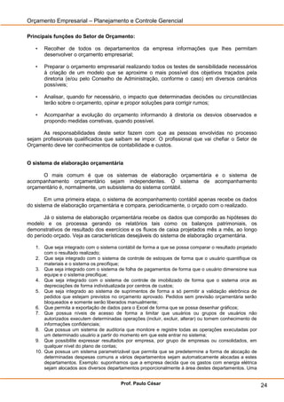 Orçamento Empresarial – Planejamento e Controle Gerencial

Principais funções do Setor de Orçamento:

   •   Recolher de todos os departamentos da empresa informações que lhes permitam
       desenvolver o orçamento empresarial;

   •   Preparar o orçamento empresarial realizando todos os testes de sensibilidade necessários
       à criação de um modelo que se aproxime o mais possível dos objetivos traçados pela
       diretoria (e/ou pelo Conselho de Administração, conforme o caso) em diversos cenários
       possíveis;

   •   Analisar, quando for necessário, o impacto que determinadas decisões ou circunstâncias
       terão sobre o orçamento, opinar e propor soluções para corrigir rumos;

   •   Acompanhar a evolução do orçamento informando à diretoria os desvios observados e
       propondo medidas corretivas, quando possível.

      As responsabilidades deste setor fazem com que as pessoas envolvidas no processo
sejam profissionais qualificados que saibam se impor. O profissional que vai chefiar o Setor de
Orçamento deve ter conhecimentos de contabilidade e custos.


O sistema de elaboração orçamentária

      O mais comum é que os sistemas de elaboração orçamentária e o sistema de
acompanhamento orçamentário sejam independentes. O sistema de acompanhamento
orçamentário é, normalmente, um subsistema do sistema contábil.

        Em uma primeira etapa, o sistema de acompanhamento contábil apenas recebe os dados
do sistema de elaboração orçamentária e compara, periodicamente, o orçado com o realizado.

       Já o sistema de elaboração orçamentária recebe os dados que comporão as hipóteses do
modelo e os processa gerando os relatórios tais como os balanços patrimoniais, os
demonstrativos de resultado dos exercícios e os fluxos de caixa projetados mês a mês, ao longo
do período orçado. Veja as características desejáveis do sistema de elaboração orçamentária.

   1. Que seja integrado com o sistema contábil de forma a que se possa comparar o resultado projetado
       com o resultado realizado;
   2. Que seja integrado com o sistema de controle de estoques de forma que o usuário quantifique os
       materiais e o sistema os precifique;
   3. Que seja integrado com o sistema de folha de pagamentos de forma que o usuário dimensione sua
       equipe e o sistema precifique;
   4. Que seja integrado com o sistema de controle de imobilizado de forma que o sistema orce as
       depreciações de forma individualizada por centros de custos;
   5. Que seja integrado ao sistema de suprimentos de forma a só permitir a validação eletrônica de
       pedidos que estejam previstos no orçamento aprovado. Pedidos sem previsão orçamentária serão
       bloqueados e somente serão liberados manualmente;
   6. Que permita a exportação de dados para o Excel de forma que se possa desenhar gráficos;
   7. Que possua níveis de acesso de forma a limitar que usuários ou grupos de usuários não
       autorizados executem determinadas operações (incluir, excluir, alterar) ou tomem conhecimento de
       informações confidenciais;
   8. Que possua um sistema de auditoria que monitore e registre todas as operações executadas por
       um determinado usuário a partir do momento em que este entrar no sistema;
   9. Que possibilite expressar resultados por empresa, por grupo de empresas ou consolidados, em
       qualquer nível do plano de contas;
   10. Que possua um sistema parametrizável que permita que se predetermine a forma de alocação de
       determinadas despesas comuns a vários departamentos sejam automaticamente alocadas a estes
       departamentos. Exemplo: suponhamos que a empresa decida que os gastos com energia elétrica
       sejam alocados aos diversos departamentos proporcionalmente à área destes departamentos. Uma


                                         Prof. Paulo César                                                24
 