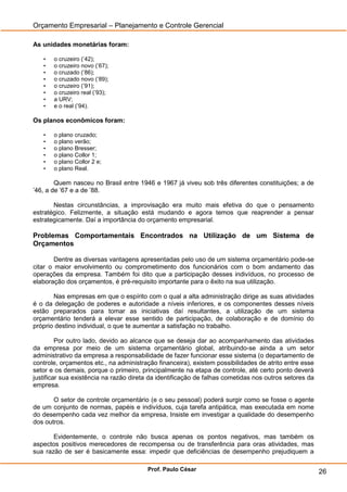 Orçamento Empresarial – Planejamento e Controle Gerencial

As unidades monetárias foram:

   •   o cruzeiro (’42);
   •   o cruzeiro novo (’67);
   •   o cruzado (’86);
   •   o cruzado novo (’89);
   •   o cruzeiro (’91);
   •   o cruzeiro real (’93);
   •   a URV;
   •   e o real (’94).

Os planos econômicos foram:

   •   o plano cruzado;
   •   o plano verão;
   •   o plano Bresser;
   •   o plano Collor 1;
   •   o plano Collor 2 e;
   •   o plano Real.

        Quem nasceu no Brasil entre 1946 e 1967 já viveu sob três diferentes constituições; a de
’46, a de ’67 e a de ’88.

       Nestas circunstâncias, a improvisação era muito mais efetiva do que o pensamento
estratégico. Felizmente, a situação está mudando e agora temos que reaprender a pensar
estrategicamente. Daí a importância do orçamento empresarial.

Problemas Comportamentais Encontrados na Utilização de um Sistema de
Orçamentos

        Dentre as diversas vantagens apresentadas pelo uso de um sistema orçamentário pode-se
citar o maior envolvimento ou comprometimento dos funcionários com o bom andamento das
operações da empresa. Também foi dito que a participação desses indivíduos, no processo de
elaboração dos orçamentos, é pré-requisito importante para o êxito na sua utilização.

       Nas empresas em que o espírito com o qual a alta administração dirige as suas atividades
é o da delegação de poderes e autoridade a níveis inferiores, e os componentes desses níveis
estão preparados para tomar as iniciativas daí resultantes, a utilização de um sistema
orçamentário tenderá a elevar esse sentido de participação, de colaboração e de domínio do
próprio destino individual, o que te aumentar a satisfação no trabalho.

         Por outro lado, devido ao alcance que se deseja dar ao acompanhamento das atividades
da empresa por meio de um sistema orçamentário global, atribuindo-se ainda a um setor
administrativo da empresa a responsabilidade de fazer funcionar esse sistema (o departamento de
controle, orçamentos etc., na administração financeira), existem possibilidades de atrito entre esse
setor e os demais, porque o primeiro, principalmente na etapa de controle, até certo ponto deverá
justificar sua existência na razão direta da identificação de falhas cometidas nos outros setores da
empresa.

       O setor de controle orçamentário (e o seu pessoal) poderá surgir como se fosse o agente
de um conjunto de normas, papéis e indivíduos, cuja tarefa antipática, mas executada em nome
do desempenho cada vez melhor da empresa, Insiste em investigar a qualidade do desempenho
dos outros.

       Evidentemente, o controle não busca apenas os pontos negativos, mas também os
aspectos positivos merecedores de recompensa ou de transferência para oras atividades, mas
sua razão de ser é basicamente essa: impedir que deficiências de desempenho prejudiquem a

                                        Prof. Paulo César                                              26
 