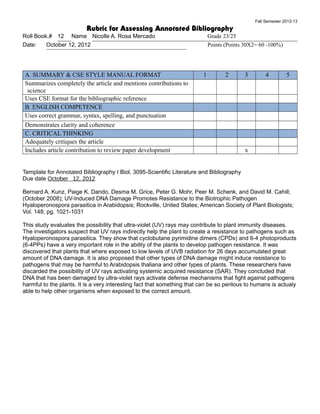 Fall Semester 2012-13
                          Rubric for Assessing Annotated Bibliography
Roll Book.# 12 Name Nicolle A. Rosa Mercado                                  Grade 23/25
Date:    October 12, 2012                                                    Points (Points 30X2= 60 -100%)




A. SUMMARY & CSE STYLE MANUAL FORMAT                                     1          2      3        4         5
Summarizes completely the article and mentions contributions to
 science
Uses CSE format for the bibliographic reference
B. ENGLISH COMPETENCE
Uses correct grammar, syntax, spelling, and punctuation
Demonstrates clarity and coherence
C. CRITICAL THINKING
Adequately critiques the article
Includes article contribution to review paper development                                  x


Template for Annotated Bibliography I Biol. 3095-Scientific Literature and Bibliography
Due date October 12, 2012

Bernard A. Kunz, Paige K. Dando, Desma M. Grice, Peter G. Mohr, Peer M. Schenk, and David M. Cahill;
(October 2008); UV-Induced DNA Damage Promotes Resistance to the Biotrophic Pathogen
Hyaloperonospora parasitica in Arabidopsis; Rockville, United States; American Society of Plant Biologists;
Vol. 148; pg. 1021-1031

This study evaluates the possibility that ultra-violet (UV) rays may contribute to plant immunity diseases.
The investigators suspect that UV rays indirectly help the plant to create a resistance to pathogens such as
Hyaloperonospora parasitica. They show that cyclobutane pyrimidine dimers (CPDs) and 6-4 photoproducts
(6-4PPs) have a very important role in the ability of the plants to develop pathogen resistance. It was
discovered that plants that where exposed to low levels of UVB radiation for 26 days accumulated great
amount of DNA damage. It is also proposed that other types of DNA damage might induce resistance to
pathogens that may be harmful to Arabidopsis thaliana and other types of plants. These researchers have
discarded the possibility of UV rays activating systemic acquired resistance (SAR). They concluded that
DNA that has been damaged by ultra-violet rays activate defense mechanisms that fight against pathogens
harmful to the plants. It is a very interesting fact that something that can be so perilous to humans is actualy
able to help other organisms when exposed to the correct amount.
 