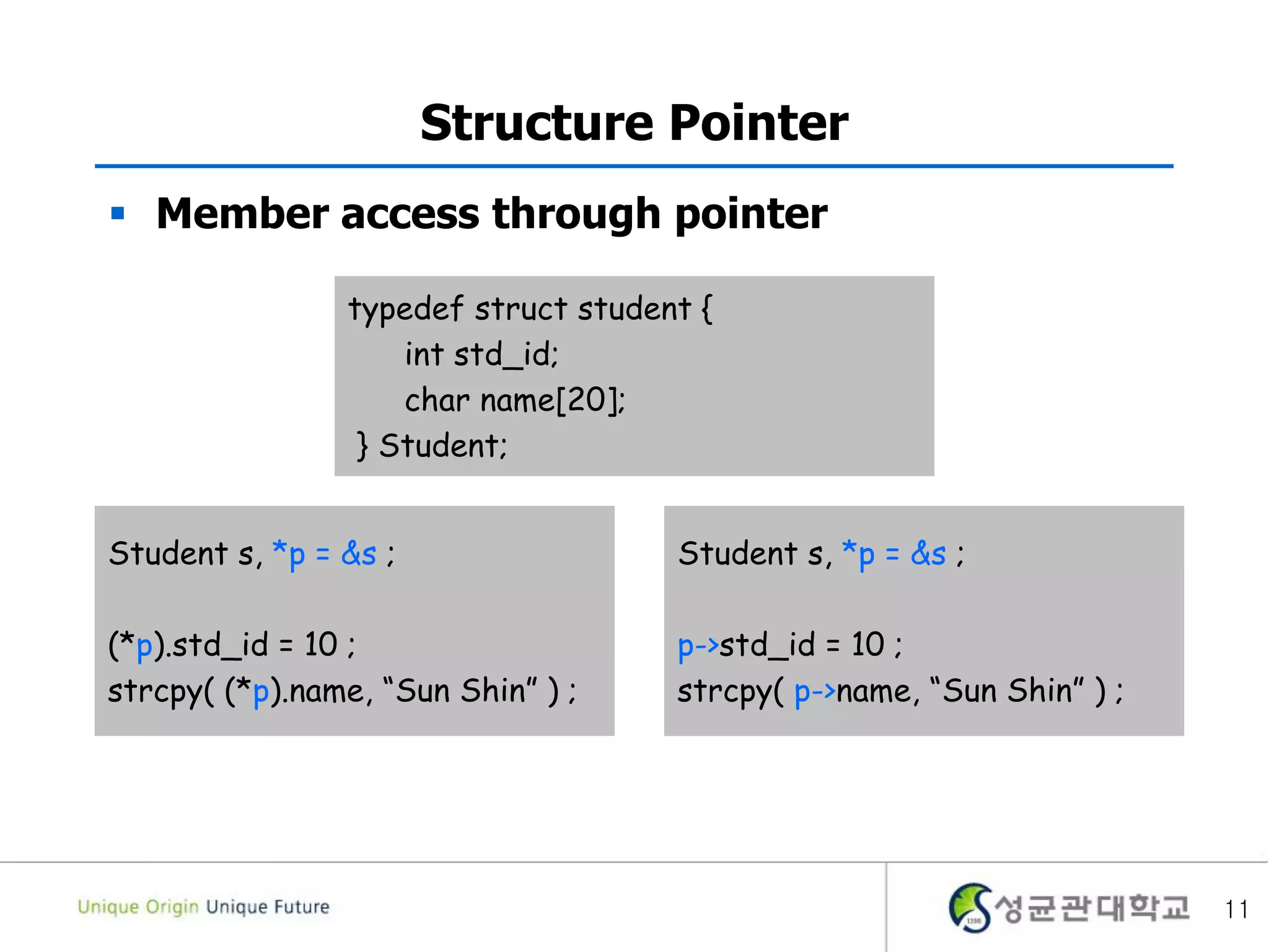 11
Structure Pointer
 Member access through pointer
typedef struct student {
int std_id;
char name[20];
} Student;
Student s, *p = &s ;
(*p).std_id = 10 ;
strcpy( (*p).name, “Sun Shin” ) ;
Student s, *p = &s ;
p->std_id = 10 ;
strcpy( p->name, “Sun Shin” ) ;
 