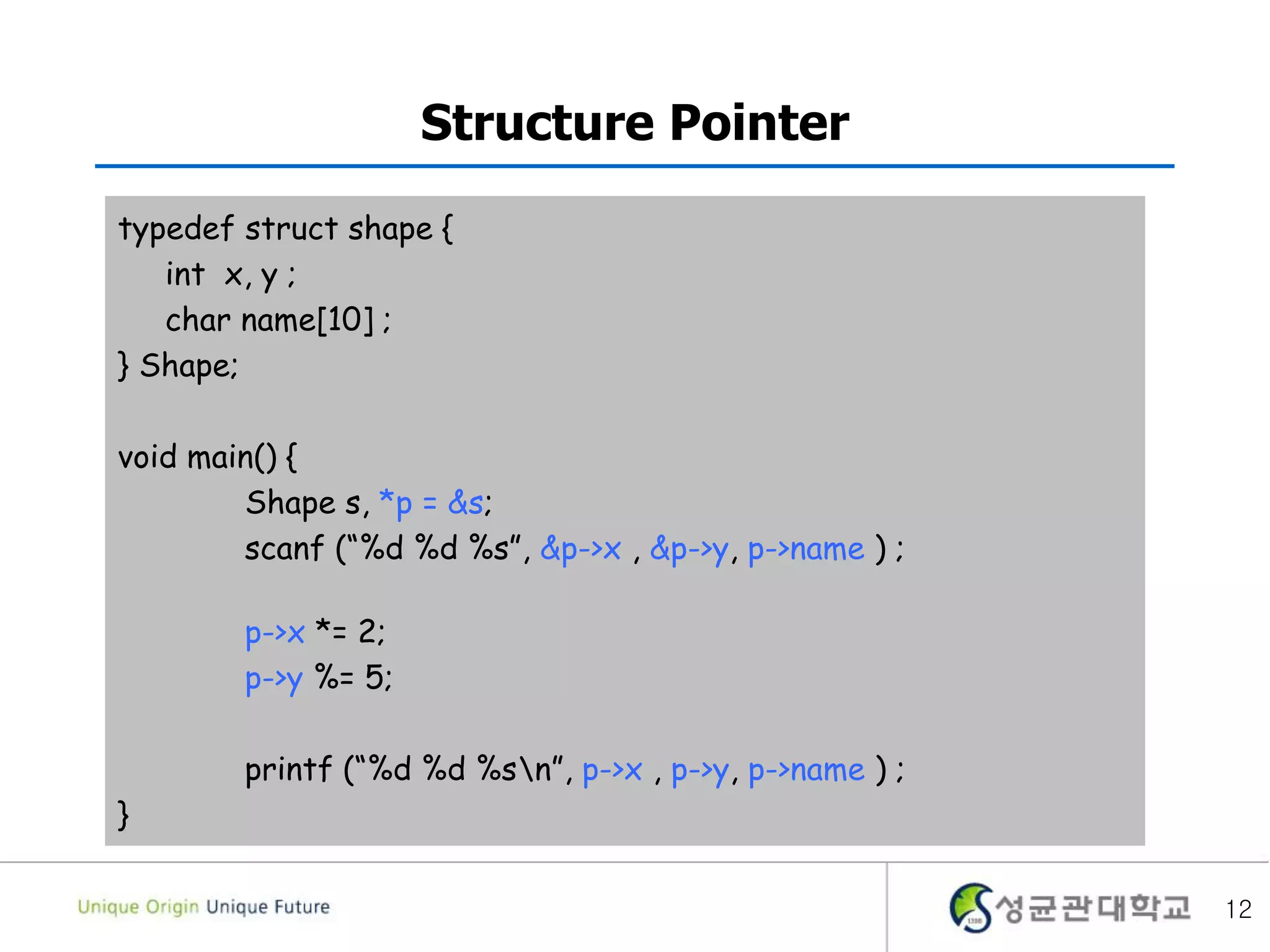 12
Structure Pointer
typedef struct shape {
int x, y ;
char name[10] ;
} Shape;
void main() {
Shape s, *p = &s;
scanf (“%d %d %s”, &p->x , &p->y, p->name ) ;
p->x *= 2;
p->y %= 5;
printf (“%d %d %sn”, p->x , p->y, p->name ) ;
}
 