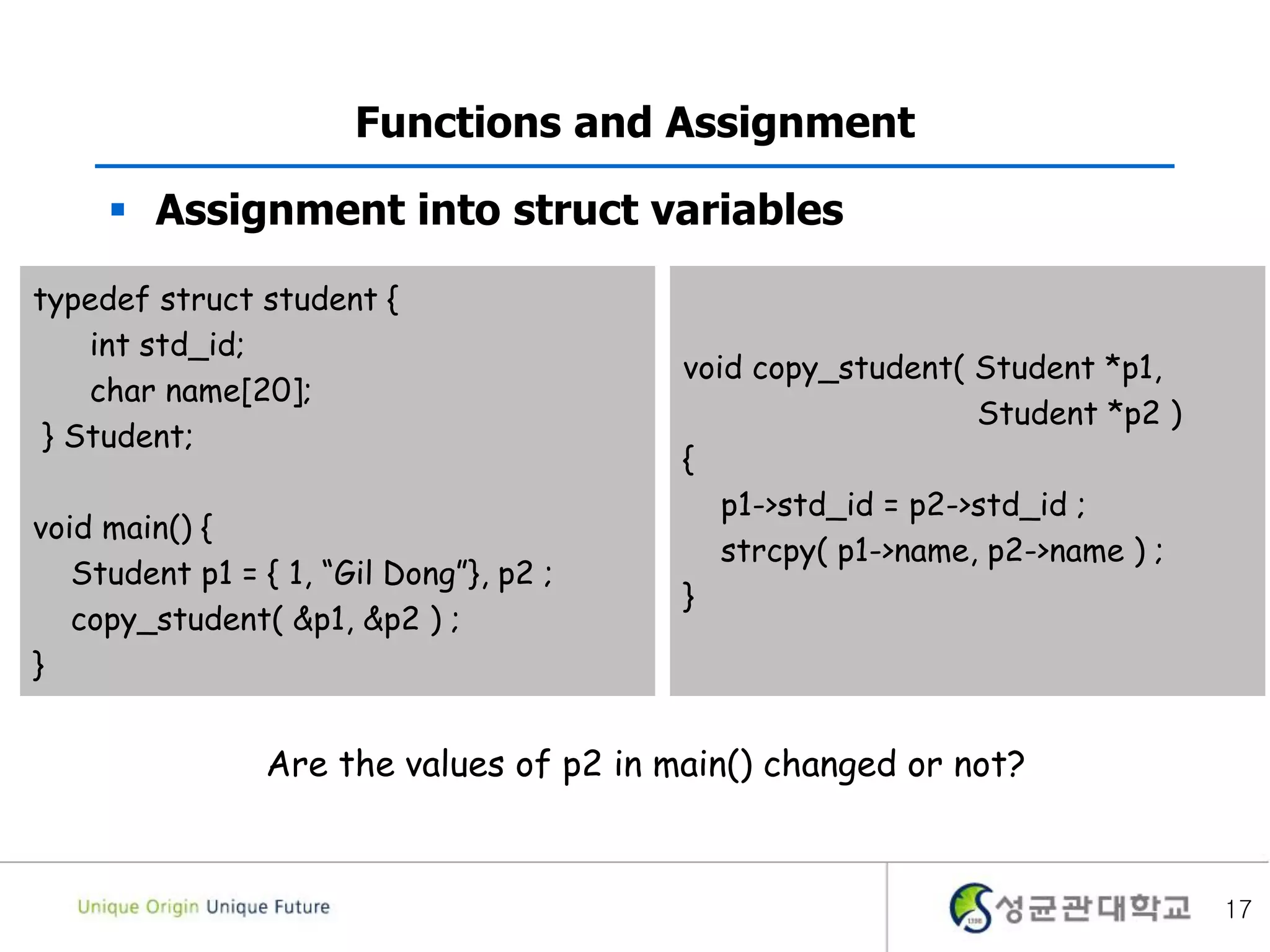 17
Functions and Assignment
 Assignment into struct variables
typedef struct student {
int std_id;
char name[20];
} Student;
void main() {
Student p1 = { 1, “Gil Dong”}, p2 ;
copy_student( &p1, &p2 ) ;
}
void copy_student( Student *p1,
Student *p2 )
{
p1->std_id = p2->std_id ;
strcpy( p1->name, p2->name ) ;
}
Are the values of p2 in main() changed or not?
 