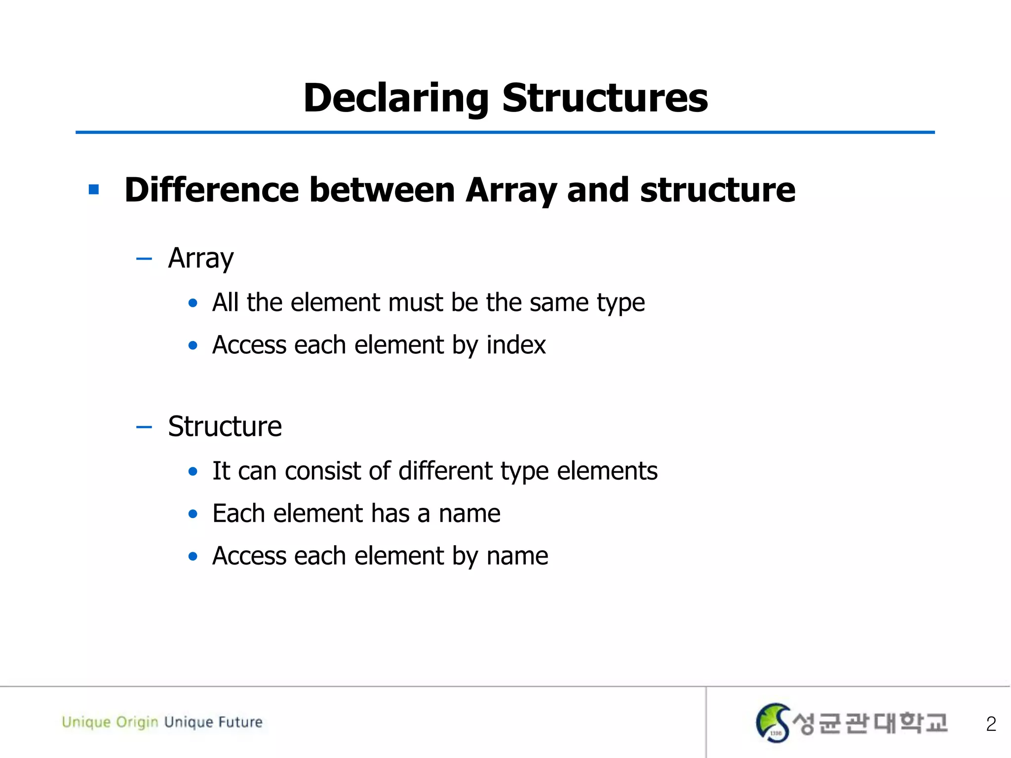 2
Declaring Structures
 Difference between Array and structure
– Array
• All the element must be the same type
• Access each element by index
– Structure
• It can consist of different type elements
• Each element has a name
• Access each element by name
 