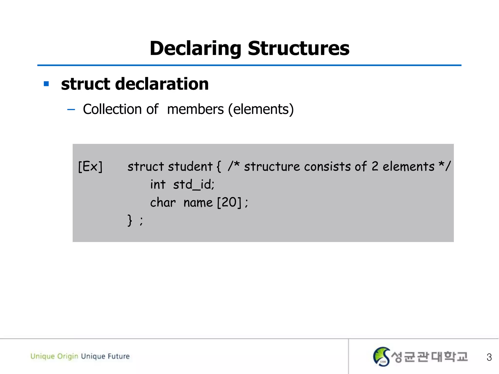3
Declaring Structures
 struct declaration
– Collection of members (elements)
[Ex] struct student { /* structure consists of 2 elements */
int std_id;
char name [20] ;
} ;
 