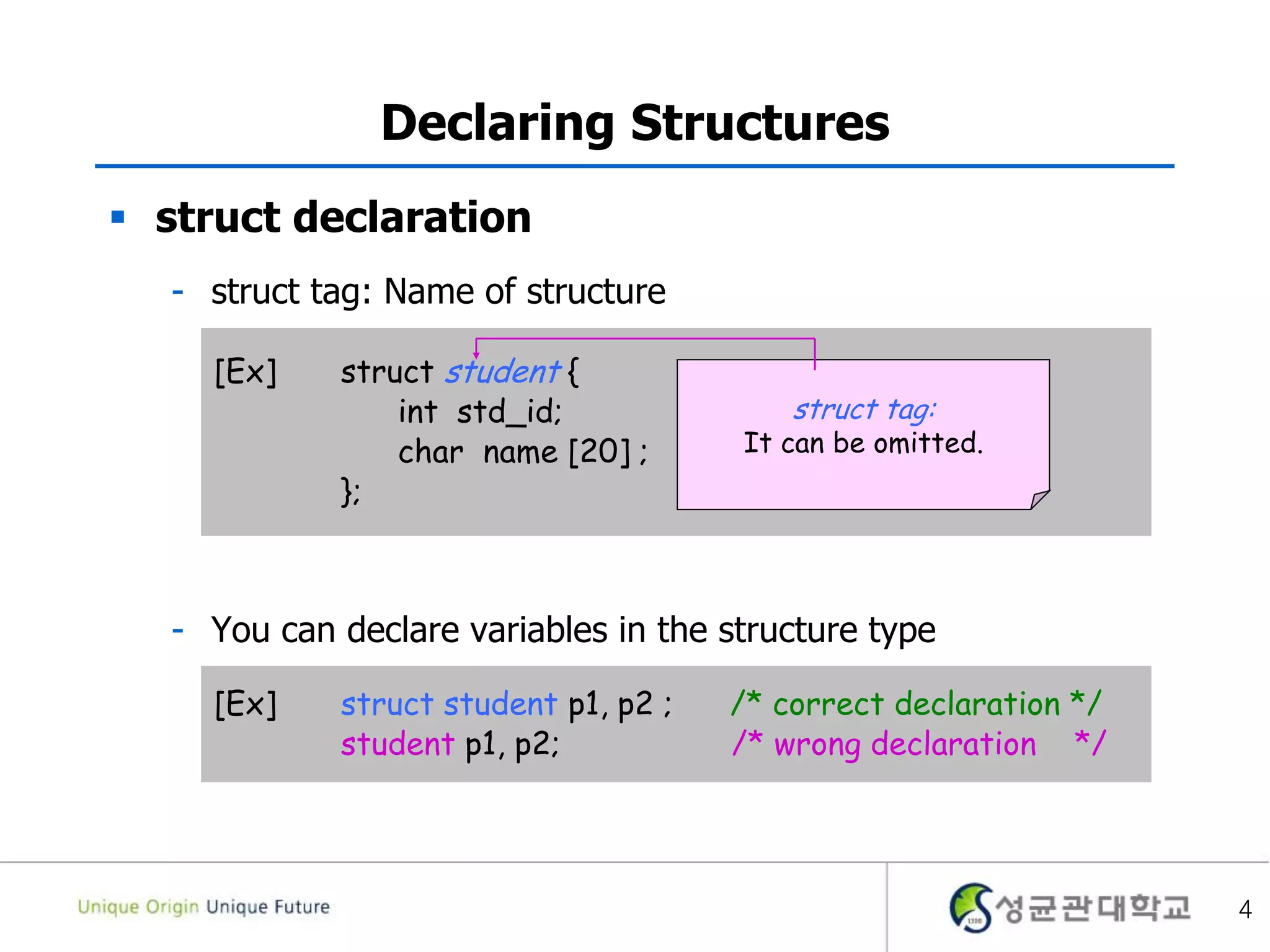 4
Declaring Structures
 struct declaration
- struct tag: Name of structure
- You can declare variables in the structure type
[Ex] struct student {
int std_id;
char name [20] ;
};
[Ex] struct student p1, p2 ; /* correct declaration */
student p1, p2; /* wrong declaration */
struct tag:
It can be omitted.
 