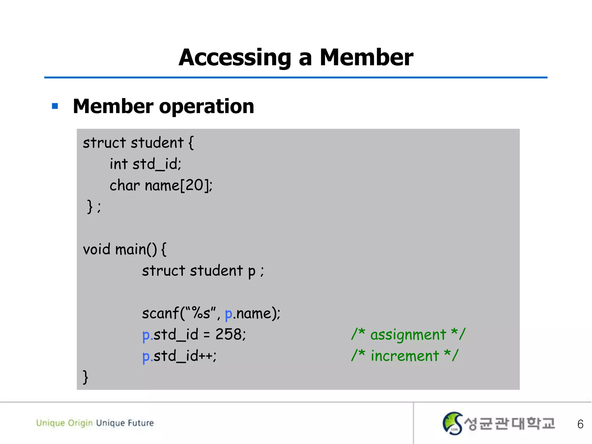 6
Accessing a Member
 Member operation
struct student {
int std_id;
char name[20];
} ;
void main() {
struct student p ;
scanf(“%s”, p.name);
p.std_id = 258; /* assignment */
p.std_id++; /* increment */
}
 