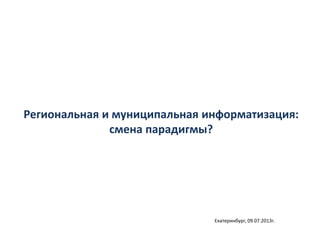 Региональная и муниципальная информатизация:
смена парадигмы?
Екатеринбург, 09.07.2013г.
 