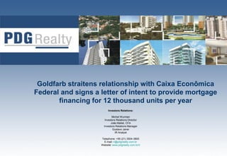 Goldfarb straitens relationship with Caixa Econômica
Federal and signs a letter of intent to provide mortgage
       financing for 12 thousand units per year
                         Investors Relations:

                             Michel Wurman
                       Investors Relations Director
                            João Mallet, CFA
                      Investors Relations Manager
                             Gustavo Janer
                                IR Analyst

                    Telephone: +55 (21) 3504-3800
                     E-mail: ri@pdgrealty.com.br
                    Website: www.pdgrealty.com.br/ir   1
 