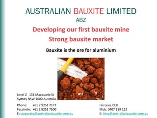 AUSTRALIANBAUXITEASXCodeABZ
AUSTRALIAN BAUXITE LIMITED
ABZ
Developing our first bauxite mine
Strong bauxite market
Bauxite is the ore for aluminium
Level 2 131 Macquarie St
Sydney NSW 2000 Australia
Phone: +61 2 9251 7177
Facsimile: +61 2 9251 7500
E: corporate@australianbauxite.com.au
Ian Levy, CEO
Mob: 0407 189 122
E: ilevy@australianbauxite.com.au
 