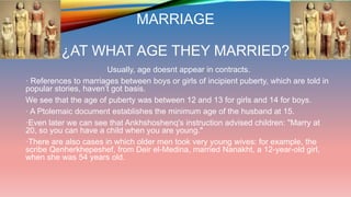 MARRIAGE
¿AT WHAT AGE THEY MARRIED?
Usually, age doesnt appear in contracts.
· References to marriages between boys or girls of incipient puberty, which are told in
popular stories, haven’t got basis.
We see that the age of puberty was between 12 and 13 for girls and 14 for boys.
· A Ptolemaic document establishes the minimum age of the husband at 15.
·Even later we can see that Ankhshoshenq's instruction advised children: "Marry at
20, so you can have a child when you are young."
·There are also cases in which older men took very young wives: for example, the
scribe Qenherkhepeshef, from Deir el-Medina, married Nanakht, a 12-year-old girl,
when she was 54 years old.
 