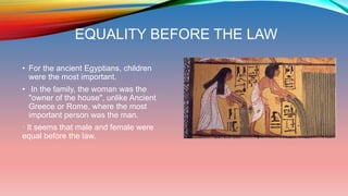 EQUALITY BEFORE THE LAW
• For the ancient Egyptians, children
were the most important.
• In the family, the woman was the
"owner of the house", unlike Ancient
Greece or Rome, where the most
important person was the man.
· It seems that male and female were
equal before the law.
 