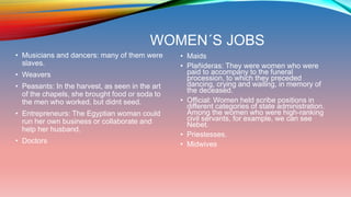 WOMEN´S JOBS
• Musicians and dancers: many of them were
slaves.
• Weavers
• Peasants: In the harvest, as seen in the art
of the chapels, she brought food or soda to
the men who worked, but didnt seed.
• Entrepreneurs: The Egyptian woman could
run her own business or collaborate and
help her husband.
• Doctors
• Maids
• Plañideras: They were women who were
paid to accompany to the funeral
procession, to which they preceded
dancing, crying and wailing, in memory of
the deceased.
• Official: Women held scribe positions in
different categories of state administration.
Among the women who were high-ranking
civil servants, for example, we can see
Nebet.
• Priestesses.
• Midwives
•
 