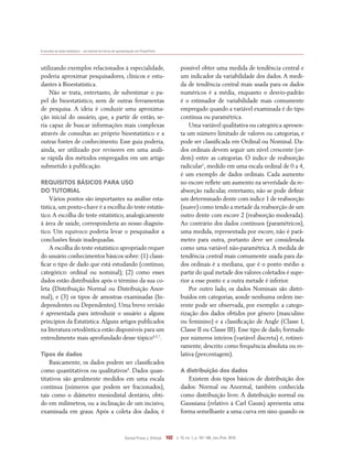 A escolha do teste estatístico – um tutorial em forma de apresentação em PowerPoint
Dental Press J. Orthod. 102 v. 15, no. 1, p. 101-106, Jan./Feb. 2010
utilizando exemplos relacionados à especialidade,
poderia aproximar pesquisadores, clínicos e estu-
dantes à Bioestatística.
Não se trata, entretanto, de subestimar o pa-
pel do bioestatístico, nem de outras ferramentas
de pesquisa. A ideia é conduzir uma aproxima-
ção inicial do usuário, que, a partir de então, se-
ria capaz de buscar informações mais complexas
através de consultas ao próprio bioestatístico e a
outras fontes de conhecimento. Esse guia poderia,
ainda, ser utilizado por revisores em uma análi-
se rápida dos métodos empregados em um artigo
submetido à publicação.
Requisitos básicos para uso
do tutorial
Vários pontos são importantes na análise esta-
tística, um ponto-chave é a escolha do teste estatís-
tico. A escolha do teste estatístico, analogicamente
à área de saúde, corresponderia ao nosso diagnós-
tico. Um equívoco poderia levar o pesquisador a
conclusões finais inadequadas.
A escolha do teste estatístico apropriado requer
do usuário conhecimentos básicos sobre: (1) classi-
ficar o tipo de dado que está estudando (contínuo,
categórico: ordinal ou nominal); (2) como esses
dados estão distribuídos após o término da sua co-
leta (Distribuição Normal ou Distribuição Anor-
mal), e (3) os tipos de amostras examinadas (In-
dependentes ou Dependentes). Uma breve revisão
é apresentada para introduzir o usuário a alguns
princípios da Estatística.Alguns artigos publicados
na literatura ortodôntica estão disponíveis para um
entendimento mais aprofundado desse tópico4,5,7
.
Tipos de dados
Basicamente, os dados podem ser classificados
como quantitativos ou qualitativos4
. Dados quan-
titativos são geralmente medidos em uma escala
contínua (números que podem ser fracionados),
tais como o diâmetro mesiodistal dentário, obti-
do em milímetros, ou a inclinação de um incisivo,
examinada em graus. Após a coleta dos dados, é
possível obter uma medida de tendência central e
um indicador da variabilidade dos dados. A medi-
da de tendência central mais usada para os dados
numéricos é a média, enquanto o desvio-padrão
é o estimador de variabilidade mais comumente
empregado quando a variável examinada é do tipo
contínua ou paramétrica.
Uma variável qualitativa ou categórica apresen-
ta um número limitado de valores ou categorias, e
pode ser classificada em Ordinal ou Nominal. Da-
dos ordinais devem seguir um nível crescente (or-
dem) entre as categorias. O índice de reabsorção
radicular1
, medido em uma escala ordinal de 0 a 4,
é um exemplo de dados ordinais. Cada aumento
no escore reflete um aumento na severidade da re-
absorção radicular, entretanto, não se pode definir
um determinado dente com índice 1 de reabsorção
(suave) como tendo a metade da reabsorção de um
outro dente com escore 2 (reabsorção moderada).
Ao contrário dos dados contínuos (paramétricos),
uma medida, representada por escore, não é parâ-
metro para outra, portanto deve ser considerada
como uma variável não-paramétrica. A medida de
tendência central mais comumente usada para da-
dos ordinais é a mediana, que é o ponto médio a
partir do qual metade dos valores coletados é supe-
rior a esse ponto e a outra metade é inferior.
Por outro lado, os dados Nominais são distri-
buídos em categorias, aonde nenhuma ordem ine-
rente pode ser observada, por exemplo: a catego-
rização dos dados obtidos por gênero (masculino
ou feminino) e a classificação de Angle (Classe I,
Classe II ou Classe III). Esse tipo de dado, formado
por números inteiros (variável discreta) é, rotinei-
ramente, descrito como frequência absoluta ou re-
lativa (percentagem).
A distribuição dos dados
Existem dois tipos básicos de distribuição dos
dados: Normal ou Anormal, também conhecida
como distribuição livre. A distribuição normal ou
Gaussiana (relativo à Carl Gauss) apresenta uma
forma semelhante a uma curva em sino quando os
 