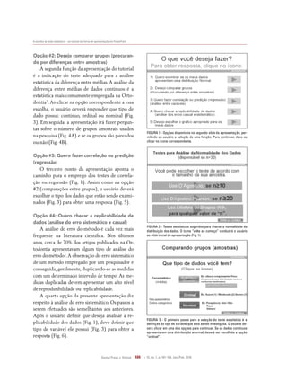 A escolha do teste estatístico – um tutorial em forma de apresentação em PowerPoint
Dental Press J. Orthod. 104 v. 15, no. 1, p. 101-106, Jan./Feb. 2010
Opção #2: Desejo comparar grupos (procuran-
do por diferenças entre amostras)
A segunda função da apresentação do tutorial
é a indicação do teste adequado para a análise
estatística da diferença entre médias.A análise da
diferença entre médias de dados contínuos é a
estatística mais comumente empregada na Orto-
dontia2
.Ao clicar na opção correspondente a essa
escolha, o usuário deverá responder que tipo de
dado possui: contínuo, ordinal ou nominal (Fig.
3). Em seguida, a apresentação irá fazer pergun-
tas sobre o número de grupos amostrais usados
na pesquisa (Fig. 4A) e se os grupos são pareados
ou não (Fig. 4B).
Opção #3: Quero fazer correlação ou predição
(regressão)
O terceiro ponto da apresentação aponta o
caminho para o emprego dos testes de correla-
ção ou regressão (Fig. 1). Assim como na opção
#2 (comparações entre grupos), o usuário deverá
escolher o tipo dos dados que estão sendo exami-
nados (Fig. 3) para obter uma resposta (Fig. 5).
Opção #4: Quero checar a replicabilidade de
dados (análise do erro sistemático e casual)
A análise do erro do método é cada vez mais
frequente na literatura científica. Nos últimos
anos, cerca de 70% dos artigos publicados na Or-
todontia apresentavam algum tipo de análise do
erro do método3
.A observação do erro sistemático
de um método empregado por um pesquisador é
conseguida, geralmente, duplicando-se as medidas
com um determinado intervalo de tempo. As me-
didas duplicadas devem apresentar um alto nível
de reprodutibilidade ou replicabilidade.
A quarta opção da presente apresentação diz
respeito à análise do erro sistemático. Os passos a
serem efetuados são semelhantes aos anteriores.
Após o usuário definir que deseja analisar a re-
plicabilidade dos dados (Fig. 1), deve definir que
tipo de variável ele possui (Fig. 3) para obter a
resposta (Fig. 6).
Figura 2 - Testes estatísticos sugeridos para checar a normalidade da
distribuição dos dados. O ícone “volta ao começo” conduzirá o usuário
ao slide inicial da apresentação (Fig. 1).
Figura 3 - O primeiro passo para a seleção do teste estatístico é a
definição do tipo de variável que está sendo investigada. O usuário de-
verá clicar em uma das opções para continuar. Se os dados contínuos
apresentarem uma distribuição anormal, deverá ser escolhida a opção
“ordinal”.
Figura 1 - Opções disponíveis no segundo slide da apresentação, per-
mitindo ao usuário a seleção de uma função. Para continuar, deve-se
clicar no ícone correspondente.
 